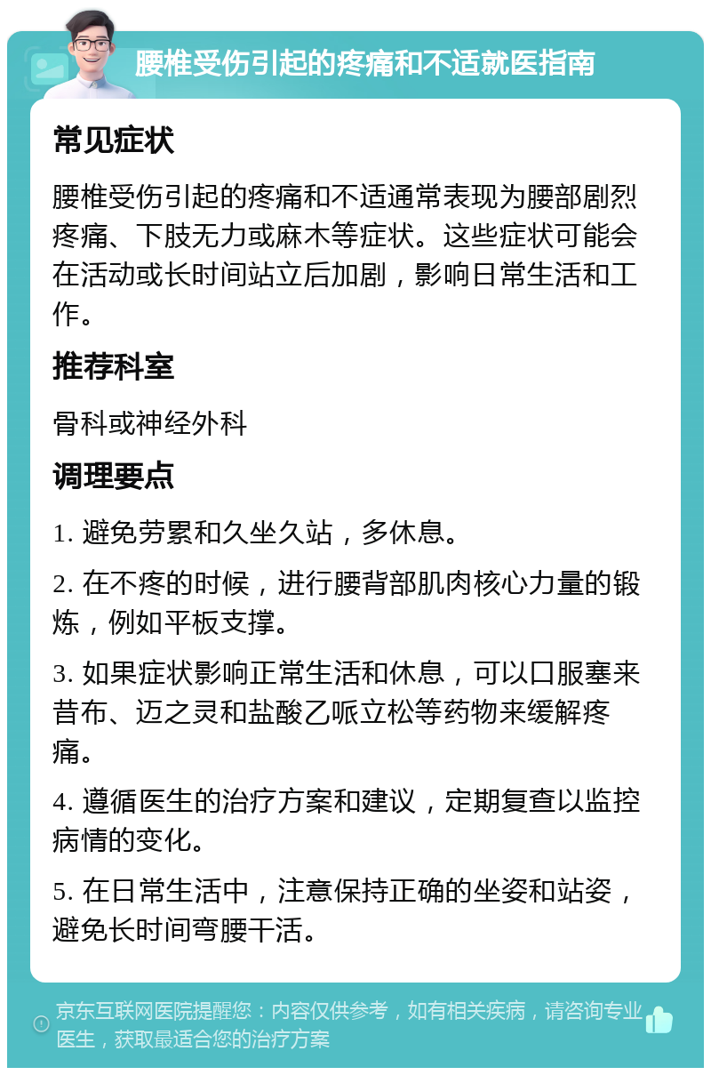 腰椎受伤引起的疼痛和不适就医指南 常见症状 腰椎受伤引起的疼痛和不适通常表现为腰部剧烈疼痛、下肢无力或麻木等症状。这些症状可能会在活动或长时间站立后加剧，影响日常生活和工作。 推荐科室 骨科或神经外科 调理要点 1. 避免劳累和久坐久站，多休息。 2. 在不疼的时候，进行腰背部肌肉核心力量的锻炼，例如平板支撑。 3. 如果症状影响正常生活和休息，可以口服塞来昔布、迈之灵和盐酸乙哌立松等药物来缓解疼痛。 4. 遵循医生的治疗方案和建议，定期复查以监控病情的变化。 5. 在日常生活中，注意保持正确的坐姿和站姿，避免长时间弯腰干活。