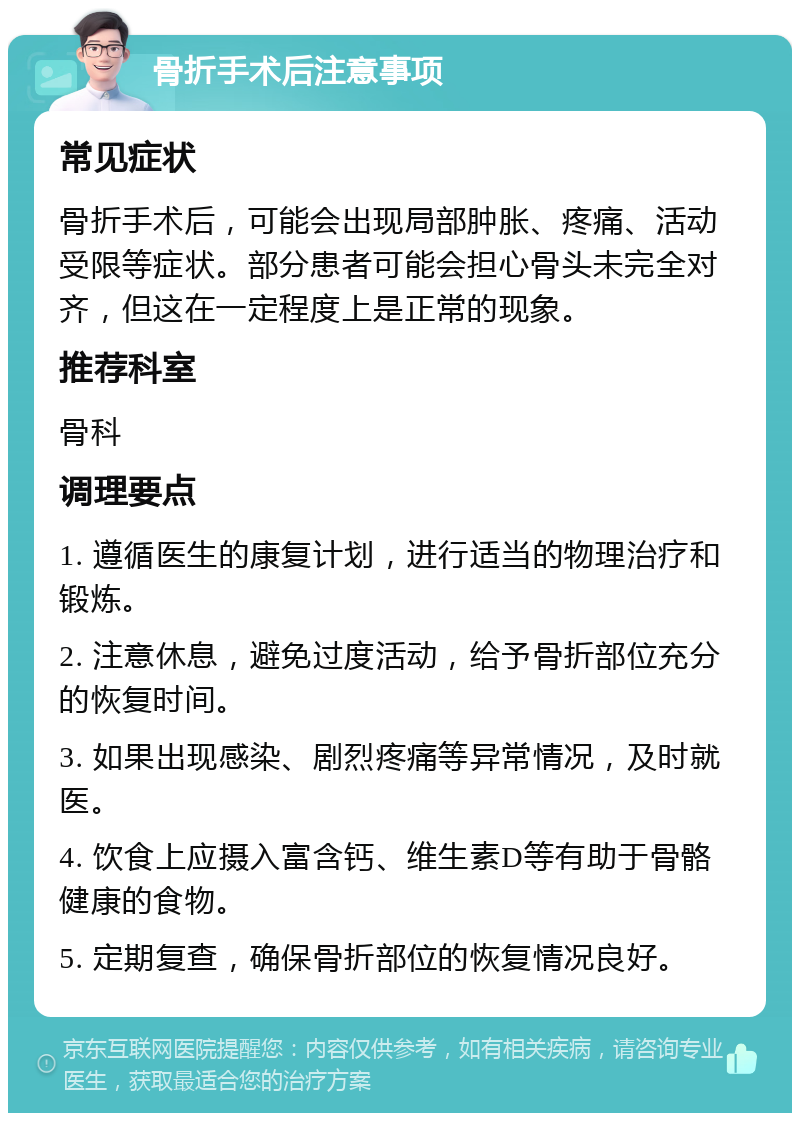 骨折手术后注意事项 常见症状 骨折手术后，可能会出现局部肿胀、疼痛、活动受限等症状。部分患者可能会担心骨头未完全对齐，但这在一定程度上是正常的现象。 推荐科室 骨科 调理要点 1. 遵循医生的康复计划，进行适当的物理治疗和锻炼。 2. 注意休息，避免过度活动，给予骨折部位充分的恢复时间。 3. 如果出现感染、剧烈疼痛等异常情况，及时就医。 4. 饮食上应摄入富含钙、维生素D等有助于骨骼健康的食物。 5. 定期复查，确保骨折部位的恢复情况良好。