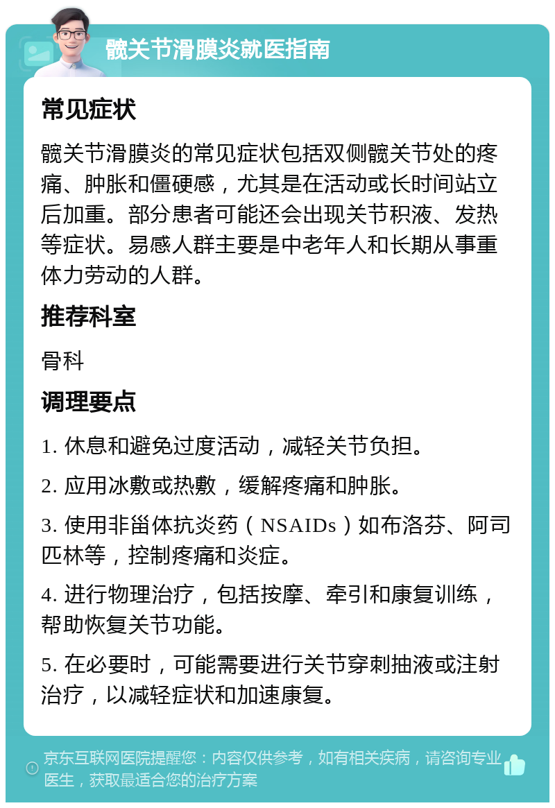 髋关节滑膜炎就医指南 常见症状 髋关节滑膜炎的常见症状包括双侧髋关节处的疼痛、肿胀和僵硬感，尤其是在活动或长时间站立后加重。部分患者可能还会出现关节积液、发热等症状。易感人群主要是中老年人和长期从事重体力劳动的人群。 推荐科室 骨科 调理要点 1. 休息和避免过度活动，减轻关节负担。 2. 应用冰敷或热敷，缓解疼痛和肿胀。 3. 使用非甾体抗炎药（NSAIDs）如布洛芬、阿司匹林等，控制疼痛和炎症。 4. 进行物理治疗，包括按摩、牵引和康复训练，帮助恢复关节功能。 5. 在必要时，可能需要进行关节穿刺抽液或注射治疗，以减轻症状和加速康复。