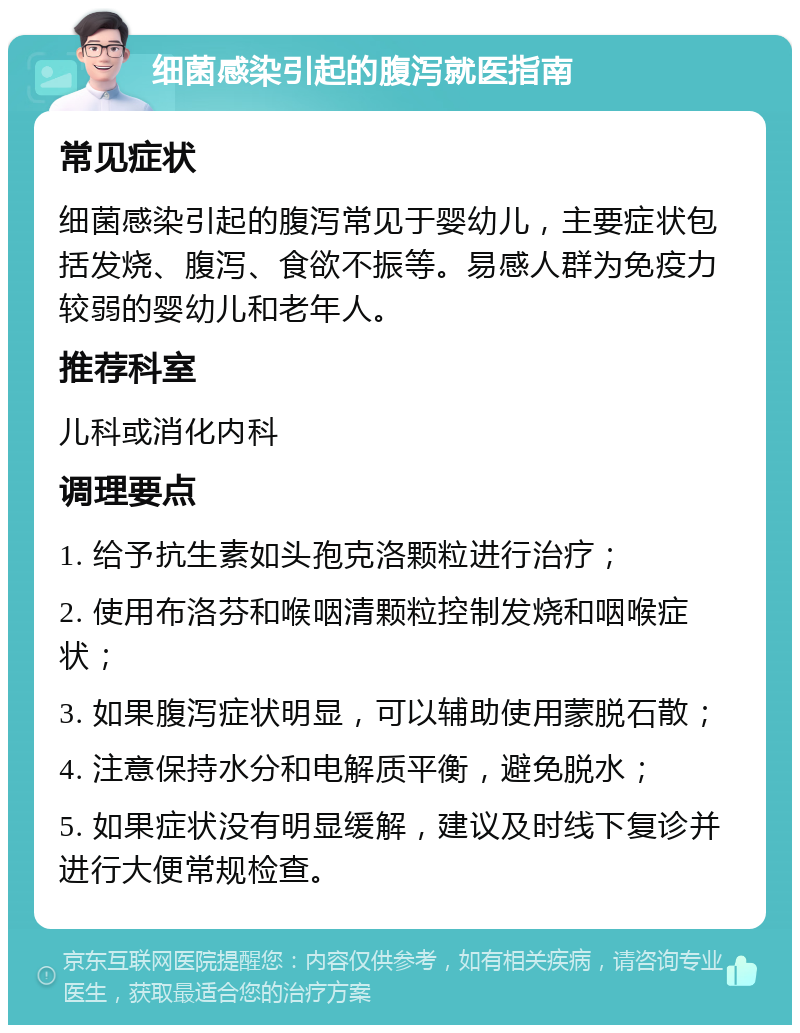 细菌感染引起的腹泻就医指南 常见症状 细菌感染引起的腹泻常见于婴幼儿，主要症状包括发烧、腹泻、食欲不振等。易感人群为免疫力较弱的婴幼儿和老年人。 推荐科室 儿科或消化内科 调理要点 1. 给予抗生素如头孢克洛颗粒进行治疗； 2. 使用布洛芬和喉咽清颗粒控制发烧和咽喉症状； 3. 如果腹泻症状明显，可以辅助使用蒙脱石散； 4. 注意保持水分和电解质平衡，避免脱水； 5. 如果症状没有明显缓解，建议及时线下复诊并进行大便常规检查。