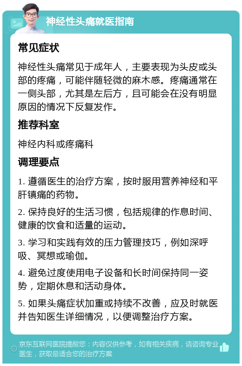 神经性头痛就医指南 常见症状 神经性头痛常见于成年人，主要表现为头皮或头部的疼痛，可能伴随轻微的麻木感。疼痛通常在一侧头部，尤其是左后方，且可能会在没有明显原因的情况下反复发作。 推荐科室 神经内科或疼痛科 调理要点 1. 遵循医生的治疗方案，按时服用营养神经和平肝镇痛的药物。 2. 保持良好的生活习惯，包括规律的作息时间、健康的饮食和适量的运动。 3. 学习和实践有效的压力管理技巧，例如深呼吸、冥想或瑜伽。 4. 避免过度使用电子设备和长时间保持同一姿势，定期休息和活动身体。 5. 如果头痛症状加重或持续不改善，应及时就医并告知医生详细情况，以便调整治疗方案。