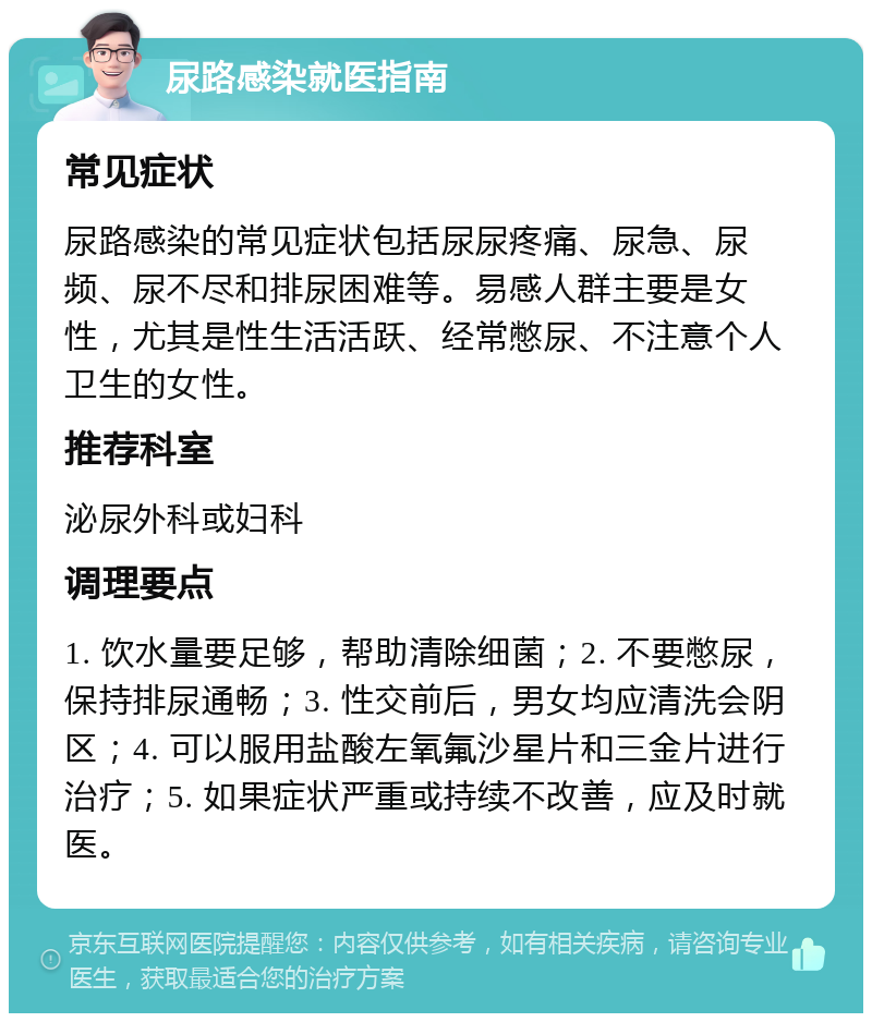 尿路感染就医指南 常见症状 尿路感染的常见症状包括尿尿疼痛、尿急、尿频、尿不尽和排尿困难等。易感人群主要是女性，尤其是性生活活跃、经常憋尿、不注意个人卫生的女性。 推荐科室 泌尿外科或妇科 调理要点 1. 饮水量要足够，帮助清除细菌；2. 不要憋尿，保持排尿通畅；3. 性交前后，男女均应清洗会阴区；4. 可以服用盐酸左氧氟沙星片和三金片进行治疗；5. 如果症状严重或持续不改善，应及时就医。