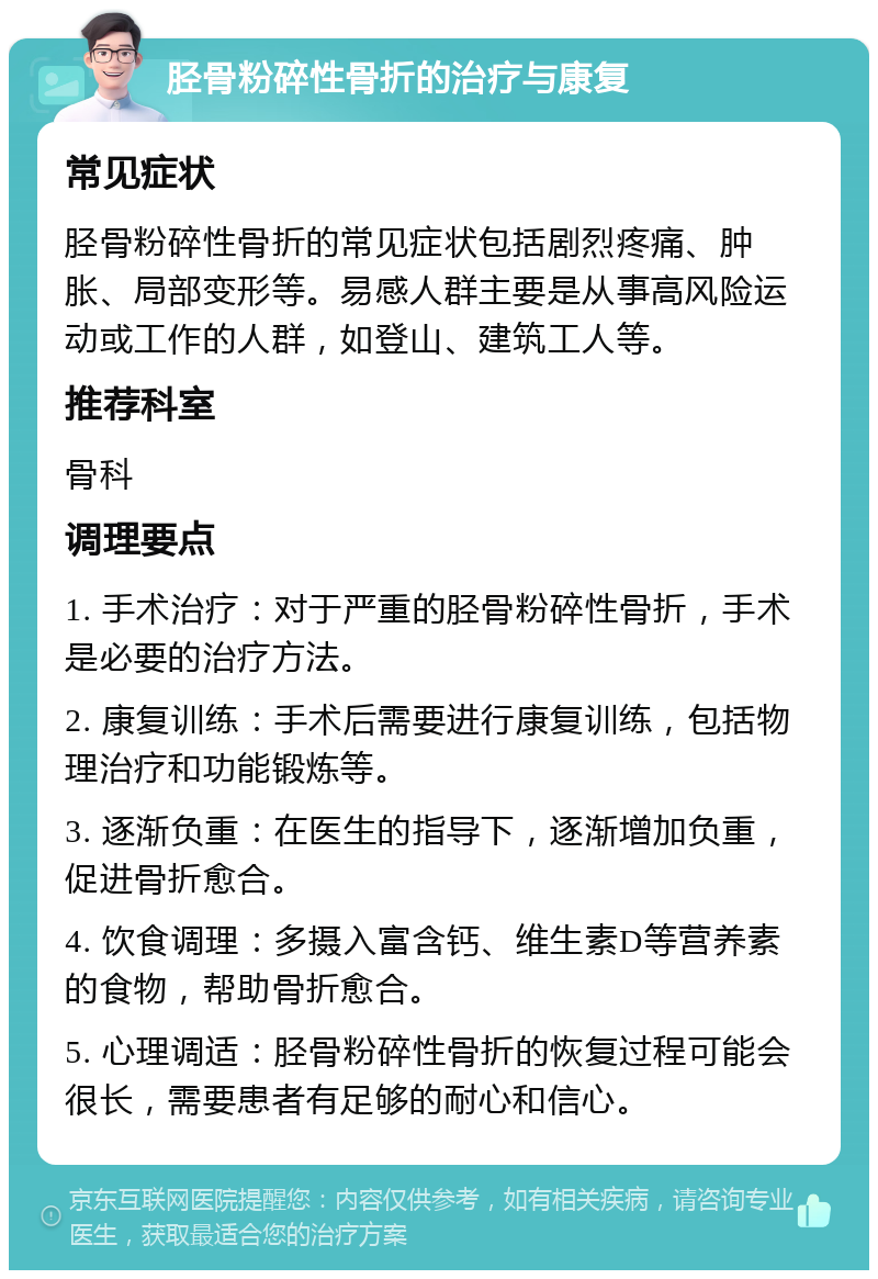 胫骨粉碎性骨折的治疗与康复 常见症状 胫骨粉碎性骨折的常见症状包括剧烈疼痛、肿胀、局部变形等。易感人群主要是从事高风险运动或工作的人群，如登山、建筑工人等。 推荐科室 骨科 调理要点 1. 手术治疗：对于严重的胫骨粉碎性骨折，手术是必要的治疗方法。 2. 康复训练：手术后需要进行康复训练，包括物理治疗和功能锻炼等。 3. 逐渐负重：在医生的指导下，逐渐增加负重，促进骨折愈合。 4. 饮食调理：多摄入富含钙、维生素D等营养素的食物，帮助骨折愈合。 5. 心理调适：胫骨粉碎性骨折的恢复过程可能会很长，需要患者有足够的耐心和信心。