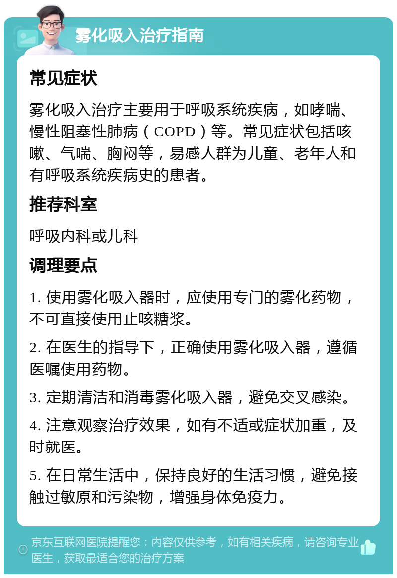 雾化吸入治疗指南 常见症状 雾化吸入治疗主要用于呼吸系统疾病，如哮喘、慢性阻塞性肺病（COPD）等。常见症状包括咳嗽、气喘、胸闷等，易感人群为儿童、老年人和有呼吸系统疾病史的患者。 推荐科室 呼吸内科或儿科 调理要点 1. 使用雾化吸入器时，应使用专门的雾化药物，不可直接使用止咳糖浆。 2. 在医生的指导下，正确使用雾化吸入器，遵循医嘱使用药物。 3. 定期清洁和消毒雾化吸入器，避免交叉感染。 4. 注意观察治疗效果，如有不适或症状加重，及时就医。 5. 在日常生活中，保持良好的生活习惯，避免接触过敏原和污染物，增强身体免疫力。