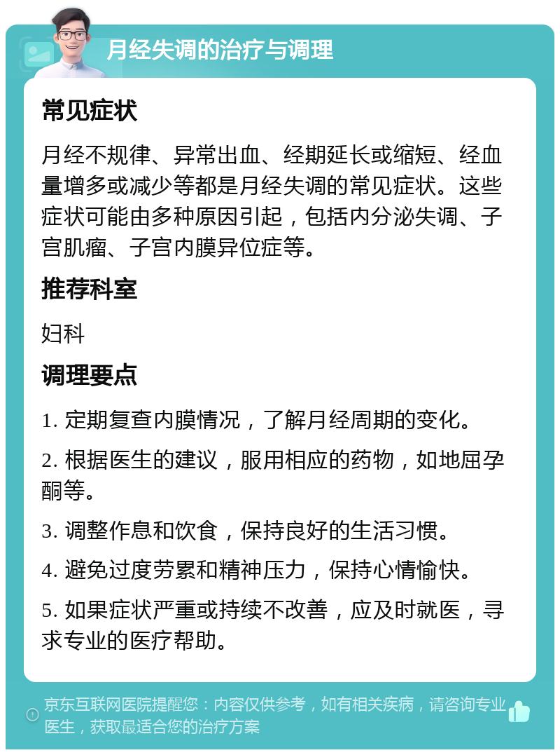 月经失调的治疗与调理 常见症状 月经不规律、异常出血、经期延长或缩短、经血量增多或减少等都是月经失调的常见症状。这些症状可能由多种原因引起，包括内分泌失调、子宫肌瘤、子宫内膜异位症等。 推荐科室 妇科 调理要点 1. 定期复查内膜情况，了解月经周期的变化。 2. 根据医生的建议，服用相应的药物，如地屈孕酮等。 3. 调整作息和饮食，保持良好的生活习惯。 4. 避免过度劳累和精神压力，保持心情愉快。 5. 如果症状严重或持续不改善，应及时就医，寻求专业的医疗帮助。