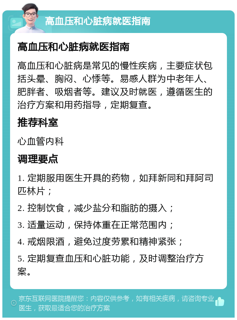 高血压和心脏病就医指南 高血压和心脏病就医指南 高血压和心脏病是常见的慢性疾病，主要症状包括头晕、胸闷、心悸等。易感人群为中老年人、肥胖者、吸烟者等。建议及时就医，遵循医生的治疗方案和用药指导，定期复查。 推荐科室 心血管内科 调理要点 1. 定期服用医生开具的药物，如拜新同和拜阿司匹林片； 2. 控制饮食，减少盐分和脂肪的摄入； 3. 适量运动，保持体重在正常范围内； 4. 戒烟限酒，避免过度劳累和精神紧张； 5. 定期复查血压和心脏功能，及时调整治疗方案。