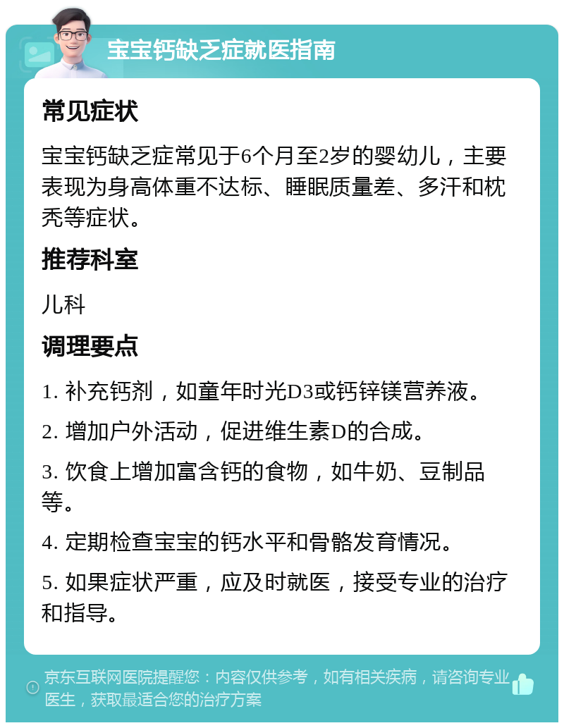 宝宝钙缺乏症就医指南 常见症状 宝宝钙缺乏症常见于6个月至2岁的婴幼儿，主要表现为身高体重不达标、睡眠质量差、多汗和枕秃等症状。 推荐科室 儿科 调理要点 1. 补充钙剂，如童年时光D3或钙锌镁营养液。 2. 增加户外活动，促进维生素D的合成。 3. 饮食上增加富含钙的食物，如牛奶、豆制品等。 4. 定期检查宝宝的钙水平和骨骼发育情况。 5. 如果症状严重，应及时就医，接受专业的治疗和指导。