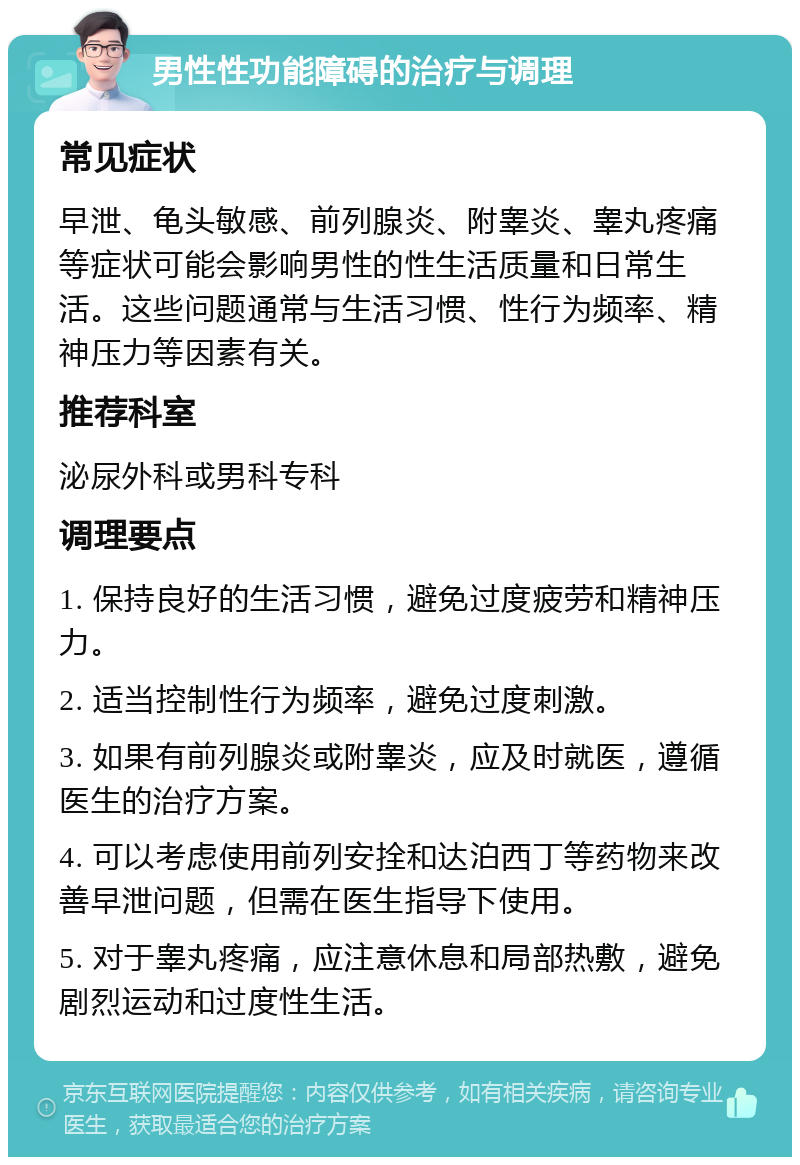 男性性功能障碍的治疗与调理 常见症状 早泄、龟头敏感、前列腺炎、附睾炎、睾丸疼痛等症状可能会影响男性的性生活质量和日常生活。这些问题通常与生活习惯、性行为频率、精神压力等因素有关。 推荐科室 泌尿外科或男科专科 调理要点 1. 保持良好的生活习惯，避免过度疲劳和精神压力。 2. 适当控制性行为频率，避免过度刺激。 3. 如果有前列腺炎或附睾炎，应及时就医，遵循医生的治疗方案。 4. 可以考虑使用前列安拴和达泊西丁等药物来改善早泄问题，但需在医生指导下使用。 5. 对于睾丸疼痛，应注意休息和局部热敷，避免剧烈运动和过度性生活。