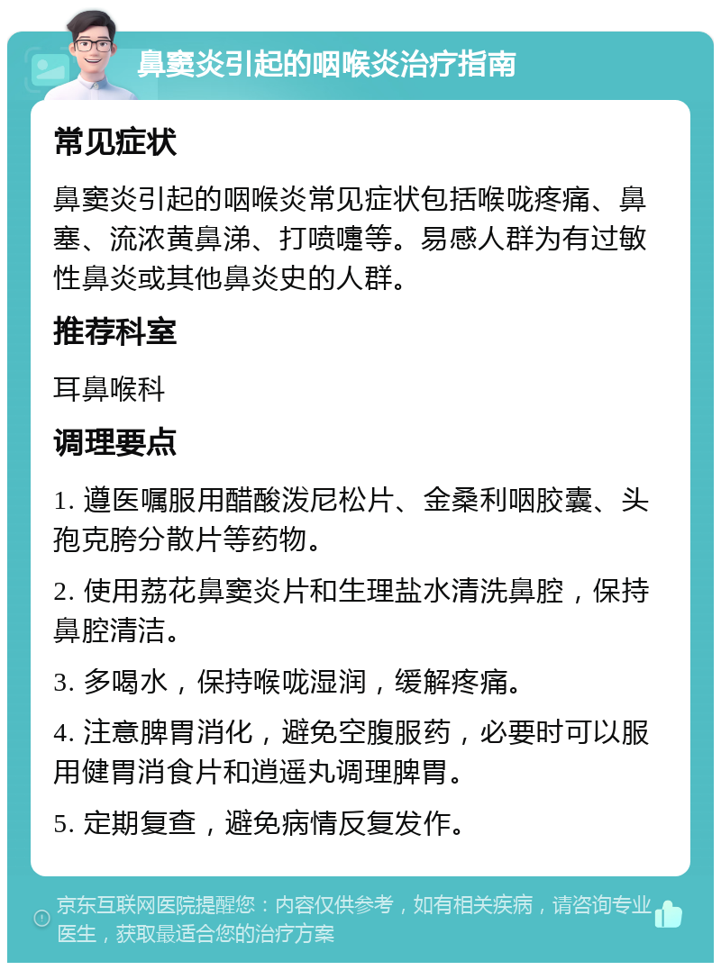 鼻窦炎引起的咽喉炎治疗指南 常见症状 鼻窦炎引起的咽喉炎常见症状包括喉咙疼痛、鼻塞、流浓黄鼻涕、打喷嚏等。易感人群为有过敏性鼻炎或其他鼻炎史的人群。 推荐科室 耳鼻喉科 调理要点 1. 遵医嘱服用醋酸泼尼松片、金桑利咽胶囊、头孢克胯分散片等药物。 2. 使用荔花鼻窦炎片和生理盐水清洗鼻腔，保持鼻腔清洁。 3. 多喝水，保持喉咙湿润，缓解疼痛。 4. 注意脾胃消化，避免空腹服药，必要时可以服用健胃消食片和逍遥丸调理脾胃。 5. 定期复查，避免病情反复发作。