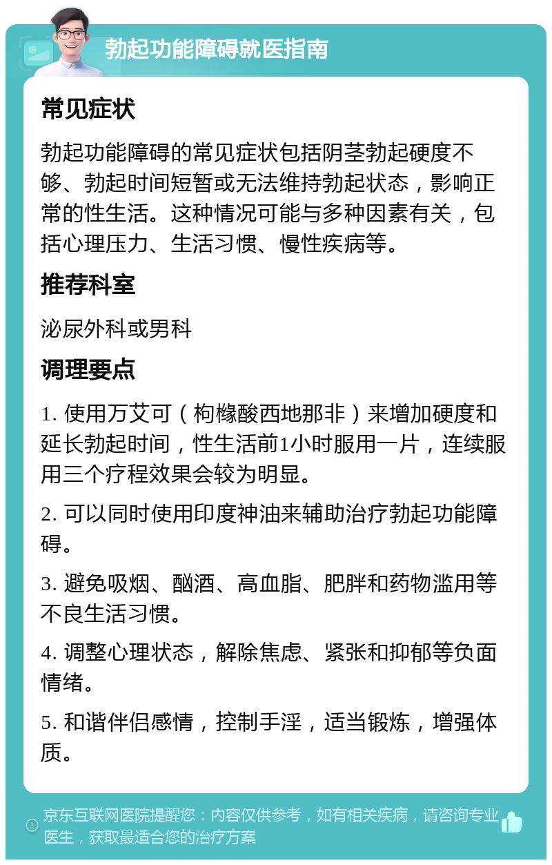 勃起功能障碍就医指南 常见症状 勃起功能障碍的常见症状包括阴茎勃起硬度不够、勃起时间短暂或无法维持勃起状态，影响正常的性生活。这种情况可能与多种因素有关，包括心理压力、生活习惯、慢性疾病等。 推荐科室 泌尿外科或男科 调理要点 1. 使用万艾可（枸橼酸西地那非）来增加硬度和延长勃起时间，性生活前1小时服用一片，连续服用三个疗程效果会较为明显。 2. 可以同时使用印度神油来辅助治疗勃起功能障碍。 3. 避免吸烟、酗酒、高血脂、肥胖和药物滥用等不良生活习惯。 4. 调整心理状态，解除焦虑、紧张和抑郁等负面情绪。 5. 和谐伴侣感情，控制手淫，适当锻炼，增强体质。