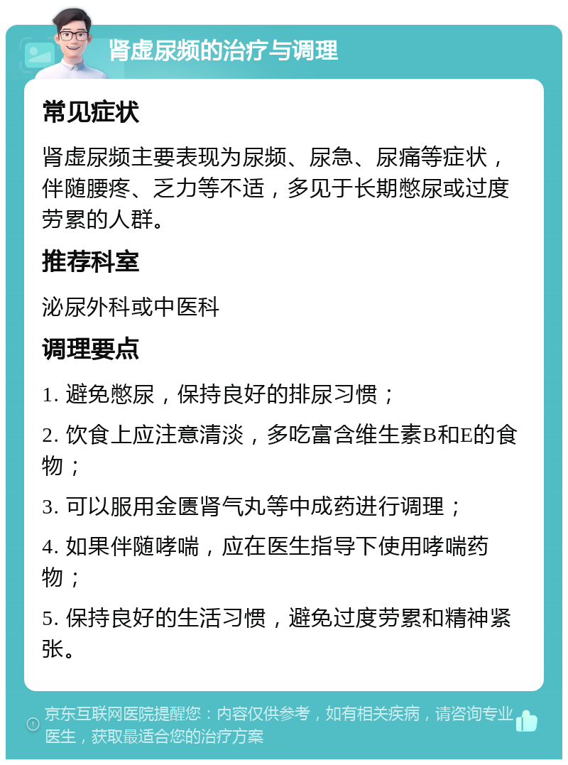 肾虚尿频的治疗与调理 常见症状 肾虚尿频主要表现为尿频、尿急、尿痛等症状，伴随腰疼、乏力等不适，多见于长期憋尿或过度劳累的人群。 推荐科室 泌尿外科或中医科 调理要点 1. 避免憋尿，保持良好的排尿习惯； 2. 饮食上应注意清淡，多吃富含维生素B和E的食物； 3. 可以服用金匮肾气丸等中成药进行调理； 4. 如果伴随哮喘，应在医生指导下使用哮喘药物； 5. 保持良好的生活习惯，避免过度劳累和精神紧张。