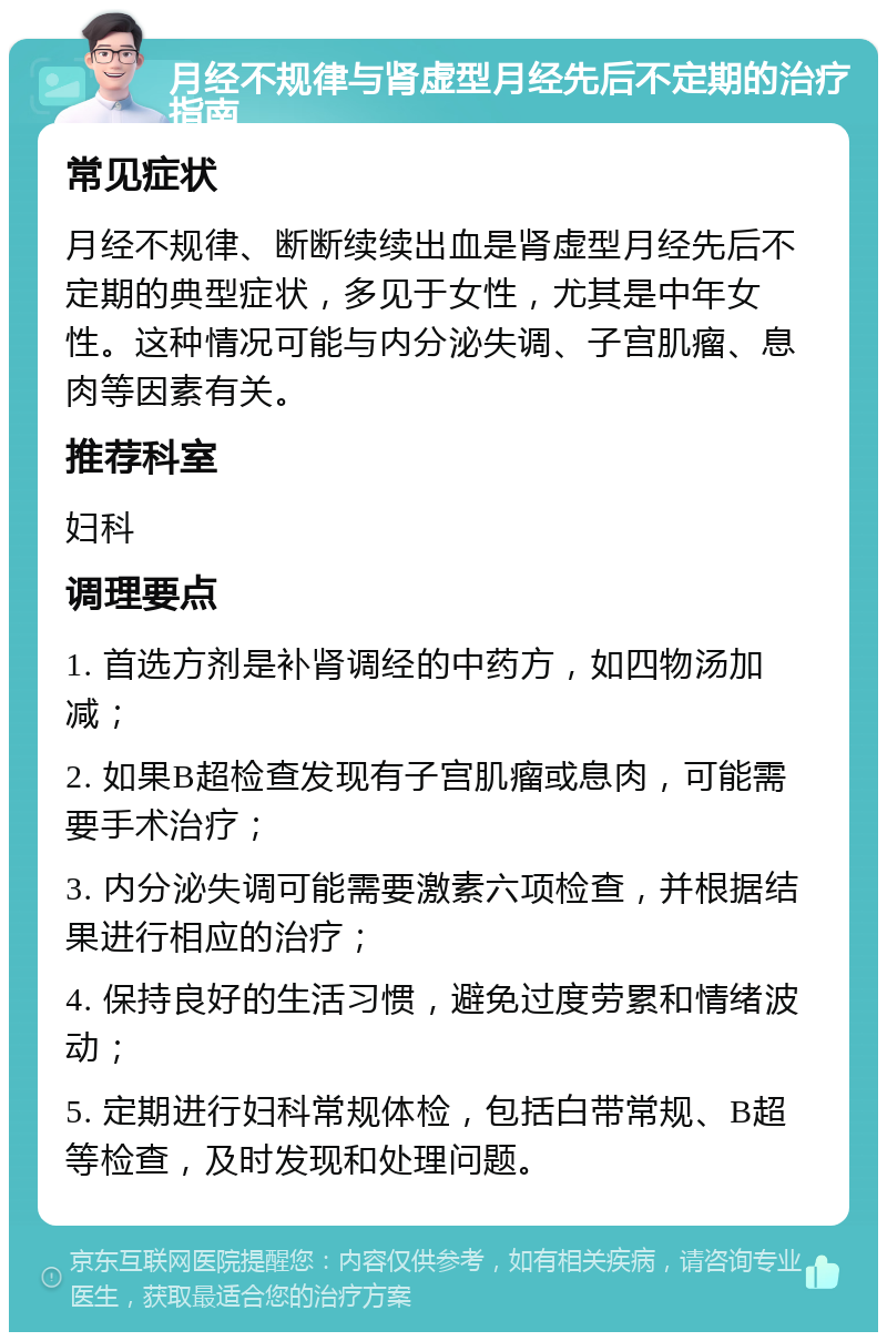 月经不规律与肾虚型月经先后不定期的治疗指南 常见症状 月经不规律、断断续续出血是肾虚型月经先后不定期的典型症状，多见于女性，尤其是中年女性。这种情况可能与内分泌失调、子宫肌瘤、息肉等因素有关。 推荐科室 妇科 调理要点 1. 首选方剂是补肾调经的中药方，如四物汤加减； 2. 如果B超检查发现有子宫肌瘤或息肉，可能需要手术治疗； 3. 内分泌失调可能需要激素六项检查，并根据结果进行相应的治疗； 4. 保持良好的生活习惯，避免过度劳累和情绪波动； 5. 定期进行妇科常规体检，包括白带常规、B超等检查，及时发现和处理问题。