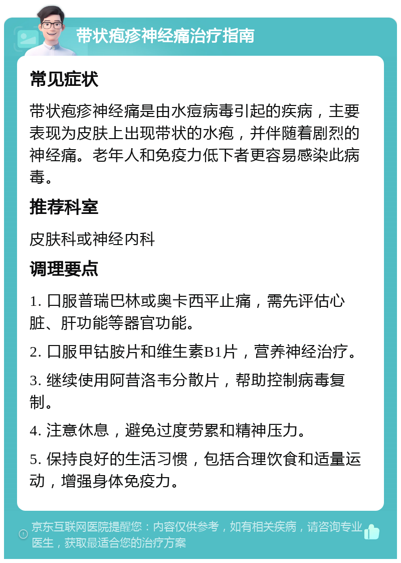 带状疱疹神经痛治疗指南 常见症状 带状疱疹神经痛是由水痘病毒引起的疾病，主要表现为皮肤上出现带状的水疱，并伴随着剧烈的神经痛。老年人和免疫力低下者更容易感染此病毒。 推荐科室 皮肤科或神经内科 调理要点 1. 口服普瑞巴林或奥卡西平止痛，需先评估心脏、肝功能等器官功能。 2. 口服甲钴胺片和维生素B1片，营养神经治疗。 3. 继续使用阿昔洛韦分散片，帮助控制病毒复制。 4. 注意休息，避免过度劳累和精神压力。 5. 保持良好的生活习惯，包括合理饮食和适量运动，增强身体免疫力。