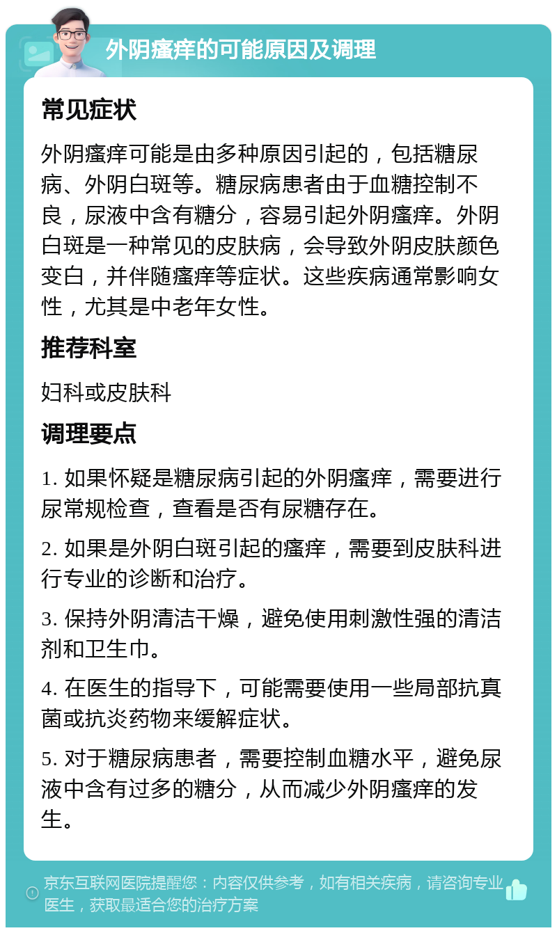 外阴瘙痒的可能原因及调理 常见症状 外阴瘙痒可能是由多种原因引起的，包括糖尿病、外阴白斑等。糖尿病患者由于血糖控制不良，尿液中含有糖分，容易引起外阴瘙痒。外阴白斑是一种常见的皮肤病，会导致外阴皮肤颜色变白，并伴随瘙痒等症状。这些疾病通常影响女性，尤其是中老年女性。 推荐科室 妇科或皮肤科 调理要点 1. 如果怀疑是糖尿病引起的外阴瘙痒，需要进行尿常规检查，查看是否有尿糖存在。 2. 如果是外阴白斑引起的瘙痒，需要到皮肤科进行专业的诊断和治疗。 3. 保持外阴清洁干燥，避免使用刺激性强的清洁剂和卫生巾。 4. 在医生的指导下，可能需要使用一些局部抗真菌或抗炎药物来缓解症状。 5. 对于糖尿病患者，需要控制血糖水平，避免尿液中含有过多的糖分，从而减少外阴瘙痒的发生。