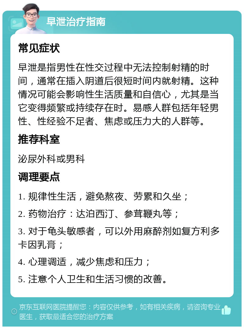 早泄治疗指南 常见症状 早泄是指男性在性交过程中无法控制射精的时间，通常在插入阴道后很短时间内就射精。这种情况可能会影响性生活质量和自信心，尤其是当它变得频繁或持续存在时。易感人群包括年轻男性、性经验不足者、焦虑或压力大的人群等。 推荐科室 泌尿外科或男科 调理要点 1. 规律性生活，避免熬夜、劳累和久坐； 2. 药物治疗：达泊西汀、参茸鞭丸等； 3. 对于龟头敏感者，可以外用麻醉剂如复方利多卡因乳膏； 4. 心理调适，减少焦虑和压力； 5. 注意个人卫生和生活习惯的改善。