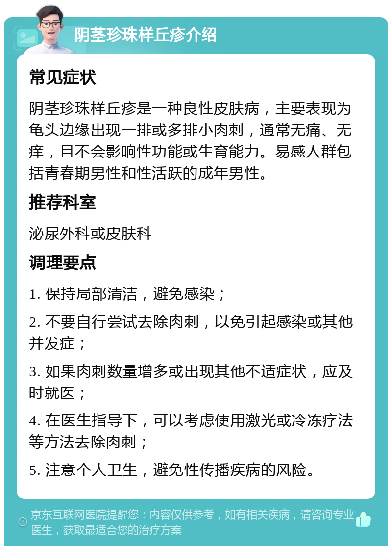 阴茎珍珠样丘疹介绍 常见症状 阴茎珍珠样丘疹是一种良性皮肤病，主要表现为龟头边缘出现一排或多排小肉刺，通常无痛、无痒，且不会影响性功能或生育能力。易感人群包括青春期男性和性活跃的成年男性。 推荐科室 泌尿外科或皮肤科 调理要点 1. 保持局部清洁，避免感染； 2. 不要自行尝试去除肉刺，以免引起感染或其他并发症； 3. 如果肉刺数量增多或出现其他不适症状，应及时就医； 4. 在医生指导下，可以考虑使用激光或冷冻疗法等方法去除肉刺； 5. 注意个人卫生，避免性传播疾病的风险。