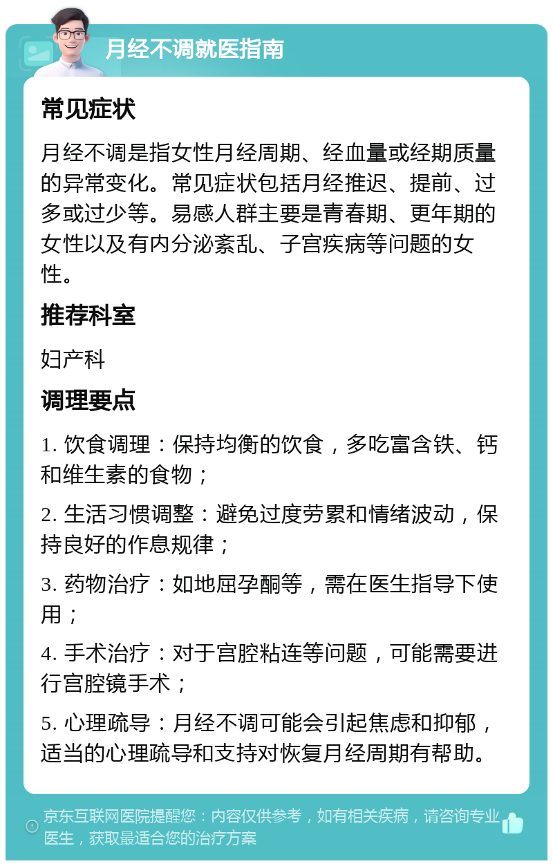 月经不调就医指南 常见症状 月经不调是指女性月经周期、经血量或经期质量的异常变化。常见症状包括月经推迟、提前、过多或过少等。易感人群主要是青春期、更年期的女性以及有内分泌紊乱、子宫疾病等问题的女性。 推荐科室 妇产科 调理要点 1. 饮食调理：保持均衡的饮食，多吃富含铁、钙和维生素的食物； 2. 生活习惯调整：避免过度劳累和情绪波动，保持良好的作息规律； 3. 药物治疗：如地屈孕酮等，需在医生指导下使用； 4. 手术治疗：对于宫腔粘连等问题，可能需要进行宫腔镜手术； 5. 心理疏导：月经不调可能会引起焦虑和抑郁，适当的心理疏导和支持对恢复月经周期有帮助。