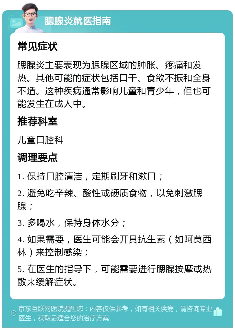 腮腺炎就医指南 常见症状 腮腺炎主要表现为腮腺区域的肿胀、疼痛和发热。其他可能的症状包括口干、食欲不振和全身不适。这种疾病通常影响儿童和青少年，但也可能发生在成人中。 推荐科室 儿童口腔科 调理要点 1. 保持口腔清洁，定期刷牙和漱口； 2. 避免吃辛辣、酸性或硬质食物，以免刺激腮腺； 3. 多喝水，保持身体水分； 4. 如果需要，医生可能会开具抗生素（如阿莫西林）来控制感染； 5. 在医生的指导下，可能需要进行腮腺按摩或热敷来缓解症状。