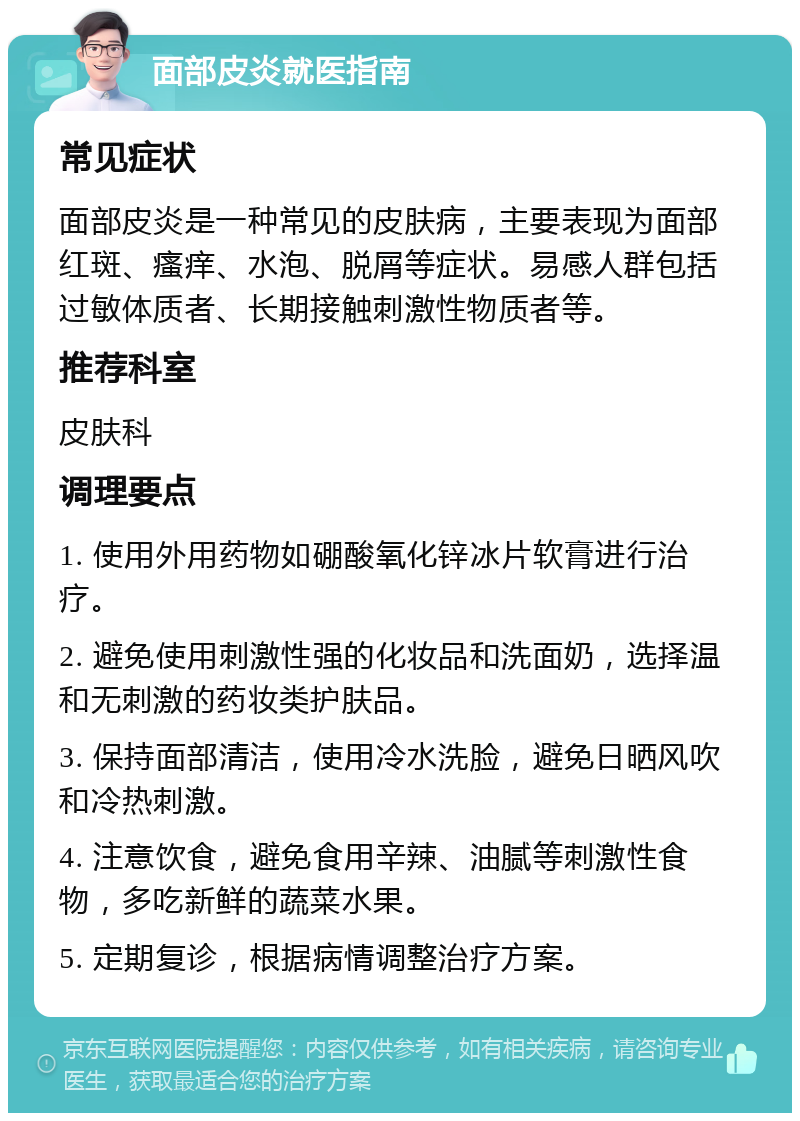 面部皮炎就医指南 常见症状 面部皮炎是一种常见的皮肤病，主要表现为面部红斑、瘙痒、水泡、脱屑等症状。易感人群包括过敏体质者、长期接触刺激性物质者等。 推荐科室 皮肤科 调理要点 1. 使用外用药物如硼酸氧化锌冰片软膏进行治疗。 2. 避免使用刺激性强的化妆品和洗面奶，选择温和无刺激的药妆类护肤品。 3. 保持面部清洁，使用冷水洗脸，避免日晒风吹和冷热刺激。 4. 注意饮食，避免食用辛辣、油腻等刺激性食物，多吃新鲜的蔬菜水果。 5. 定期复诊，根据病情调整治疗方案。