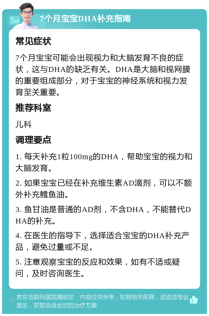 7个月宝宝DHA补充指南 常见症状 7个月宝宝可能会出现视力和大脑发育不良的症状，这与DHA的缺乏有关。DHA是大脑和视网膜的重要组成部分，对于宝宝的神经系统和视力发育至关重要。 推荐科室 儿科 调理要点 1. 每天补充1粒100mg的DHA，帮助宝宝的视力和大脑发育。 2. 如果宝宝已经在补充维生素AD滴剂，可以不额外补充鳕鱼油。 3. 鱼甘油是普通的AD剂，不含DHA，不能替代DHA的补充。 4. 在医生的指导下，选择适合宝宝的DHA补充产品，避免过量或不足。 5. 注意观察宝宝的反应和效果，如有不适或疑问，及时咨询医生。