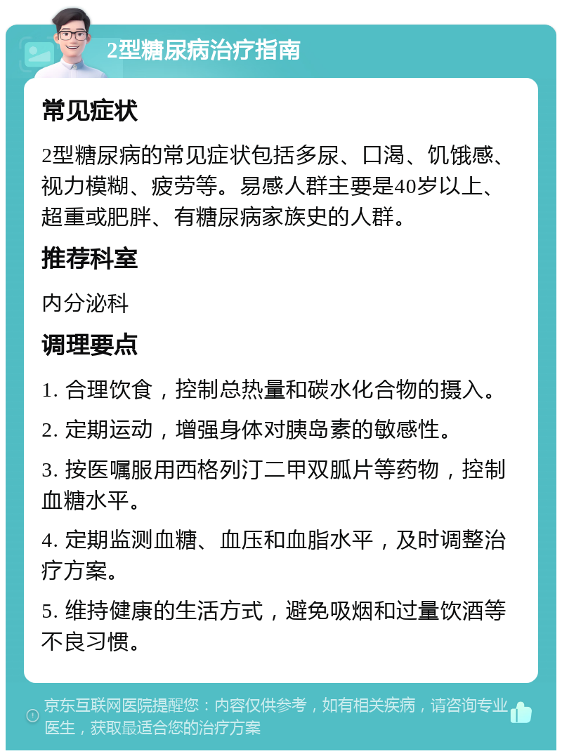 2型糖尿病治疗指南 常见症状 2型糖尿病的常见症状包括多尿、口渴、饥饿感、视力模糊、疲劳等。易感人群主要是40岁以上、超重或肥胖、有糖尿病家族史的人群。 推荐科室 内分泌科 调理要点 1. 合理饮食，控制总热量和碳水化合物的摄入。 2. 定期运动，增强身体对胰岛素的敏感性。 3. 按医嘱服用西格列汀二甲双胍片等药物，控制血糖水平。 4. 定期监测血糖、血压和血脂水平，及时调整治疗方案。 5. 维持健康的生活方式，避免吸烟和过量饮酒等不良习惯。