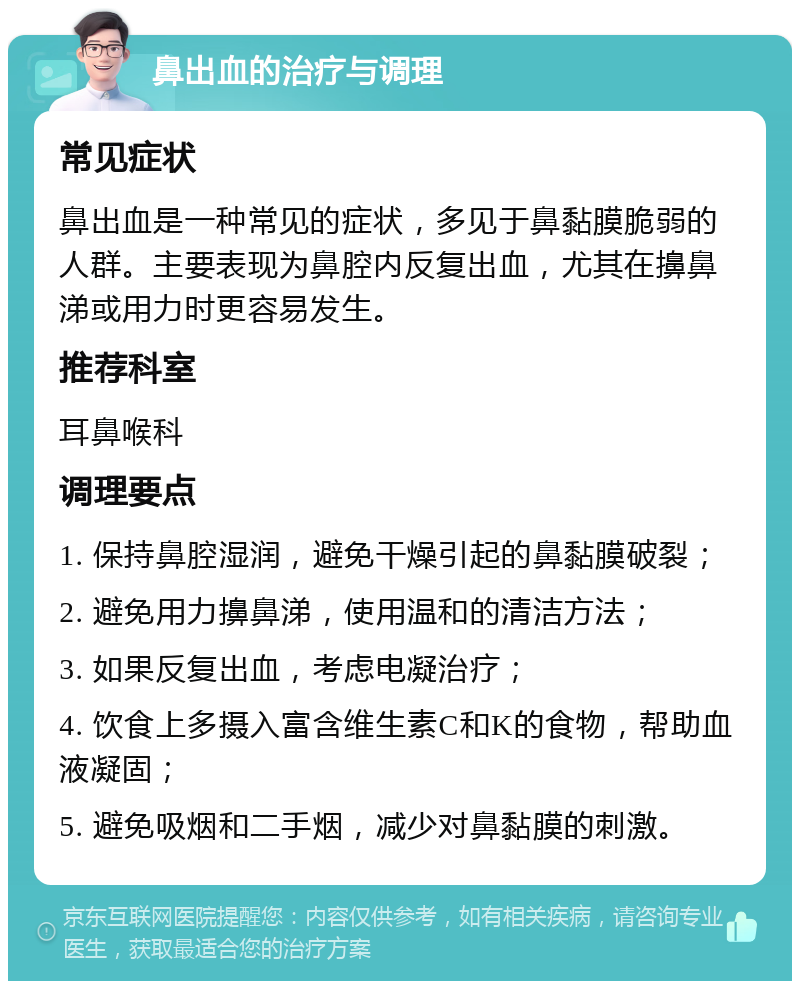 鼻出血的治疗与调理 常见症状 鼻出血是一种常见的症状，多见于鼻黏膜脆弱的人群。主要表现为鼻腔内反复出血，尤其在擤鼻涕或用力时更容易发生。 推荐科室 耳鼻喉科 调理要点 1. 保持鼻腔湿润，避免干燥引起的鼻黏膜破裂； 2. 避免用力擤鼻涕，使用温和的清洁方法； 3. 如果反复出血，考虑电凝治疗； 4. 饮食上多摄入富含维生素C和K的食物，帮助血液凝固； 5. 避免吸烟和二手烟，减少对鼻黏膜的刺激。