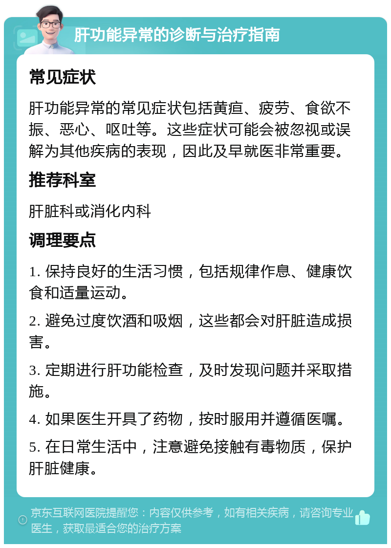 肝功能异常的诊断与治疗指南 常见症状 肝功能异常的常见症状包括黄疸、疲劳、食欲不振、恶心、呕吐等。这些症状可能会被忽视或误解为其他疾病的表现，因此及早就医非常重要。 推荐科室 肝脏科或消化内科 调理要点 1. 保持良好的生活习惯，包括规律作息、健康饮食和适量运动。 2. 避免过度饮酒和吸烟，这些都会对肝脏造成损害。 3. 定期进行肝功能检查，及时发现问题并采取措施。 4. 如果医生开具了药物，按时服用并遵循医嘱。 5. 在日常生活中，注意避免接触有毒物质，保护肝脏健康。