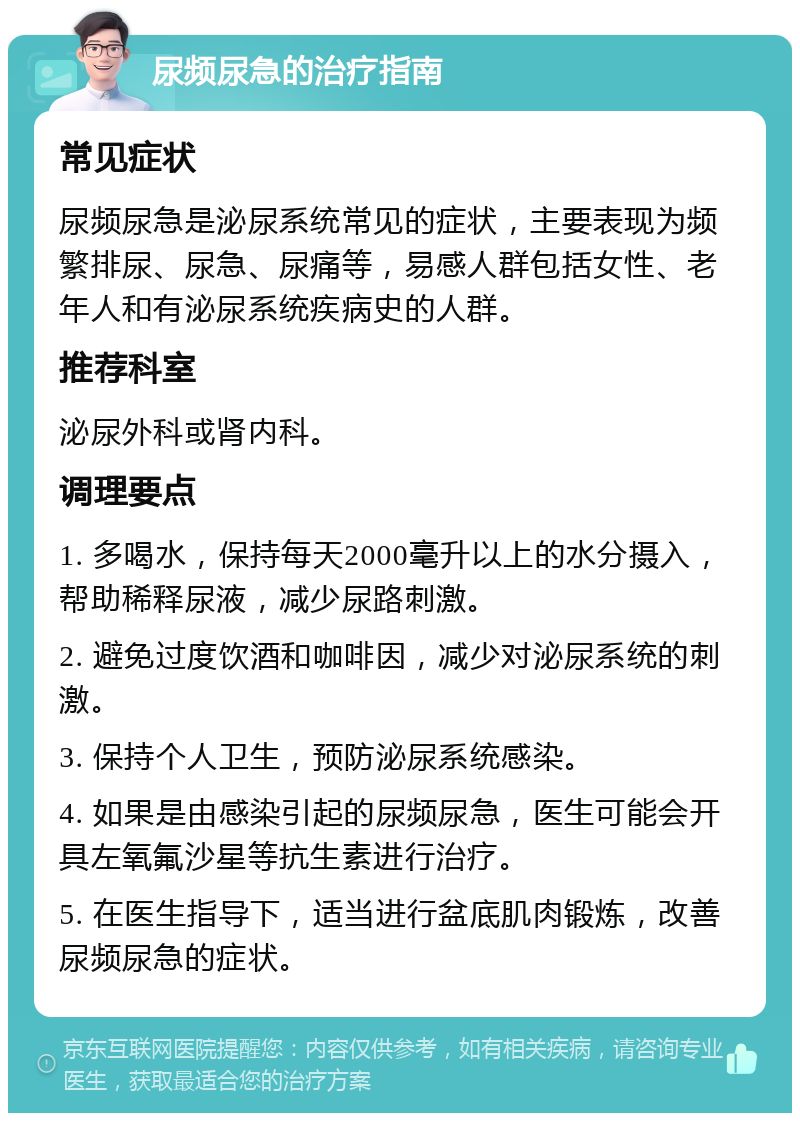 尿频尿急的治疗指南 常见症状 尿频尿急是泌尿系统常见的症状，主要表现为频繁排尿、尿急、尿痛等，易感人群包括女性、老年人和有泌尿系统疾病史的人群。 推荐科室 泌尿外科或肾内科。 调理要点 1. 多喝水，保持每天2000毫升以上的水分摄入，帮助稀释尿液，减少尿路刺激。 2. 避免过度饮酒和咖啡因，减少对泌尿系统的刺激。 3. 保持个人卫生，预防泌尿系统感染。 4. 如果是由感染引起的尿频尿急，医生可能会开具左氧氟沙星等抗生素进行治疗。 5. 在医生指导下，适当进行盆底肌肉锻炼，改善尿频尿急的症状。