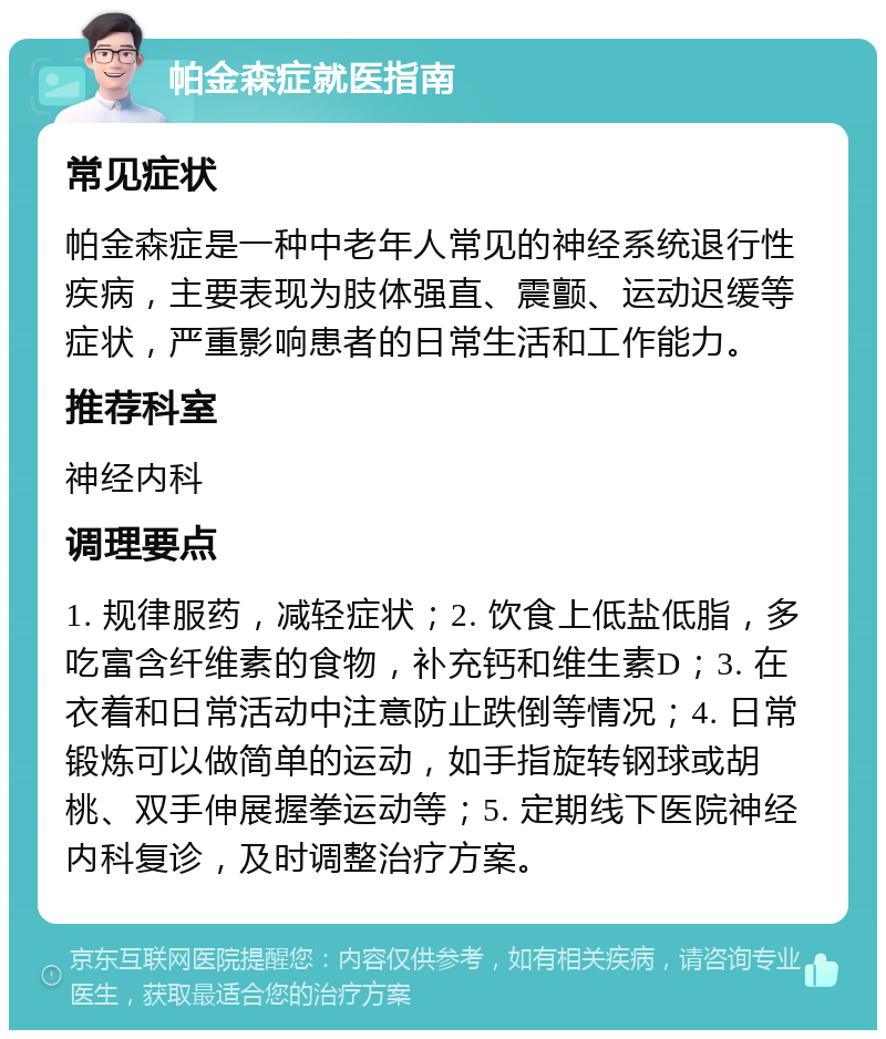 帕金森症就医指南 常见症状 帕金森症是一种中老年人常见的神经系统退行性疾病，主要表现为肢体强直、震颤、运动迟缓等症状，严重影响患者的日常生活和工作能力。 推荐科室 神经内科 调理要点 1. 规律服药，减轻症状；2. 饮食上低盐低脂，多吃富含纤维素的食物，补充钙和维生素D；3. 在衣着和日常活动中注意防止跌倒等情况；4. 日常锻炼可以做简单的运动，如手指旋转钢球或胡桃、双手伸展握拳运动等；5. 定期线下医院神经内科复诊，及时调整治疗方案。