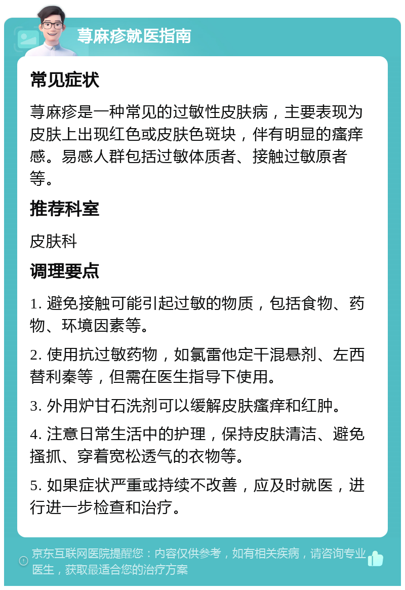 荨麻疹就医指南 常见症状 荨麻疹是一种常见的过敏性皮肤病，主要表现为皮肤上出现红色或皮肤色斑块，伴有明显的瘙痒感。易感人群包括过敏体质者、接触过敏原者等。 推荐科室 皮肤科 调理要点 1. 避免接触可能引起过敏的物质，包括食物、药物、环境因素等。 2. 使用抗过敏药物，如氯雷他定干混悬剂、左西替利秦等，但需在医生指导下使用。 3. 外用炉甘石洗剂可以缓解皮肤瘙痒和红肿。 4. 注意日常生活中的护理，保持皮肤清洁、避免搔抓、穿着宽松透气的衣物等。 5. 如果症状严重或持续不改善，应及时就医，进行进一步检查和治疗。