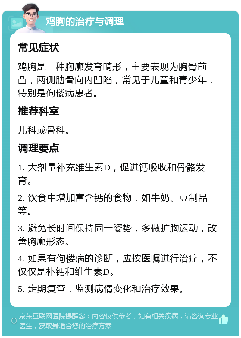 鸡胸的治疗与调理 常见症状 鸡胸是一种胸廓发育畸形，主要表现为胸骨前凸，两侧肋骨向内凹陷，常见于儿童和青少年，特别是佝偻病患者。 推荐科室 儿科或骨科。 调理要点 1. 大剂量补充维生素D，促进钙吸收和骨骼发育。 2. 饮食中增加富含钙的食物，如牛奶、豆制品等。 3. 避免长时间保持同一姿势，多做扩胸运动，改善胸廓形态。 4. 如果有佝偻病的诊断，应按医嘱进行治疗，不仅仅是补钙和维生素D。 5. 定期复查，监测病情变化和治疗效果。