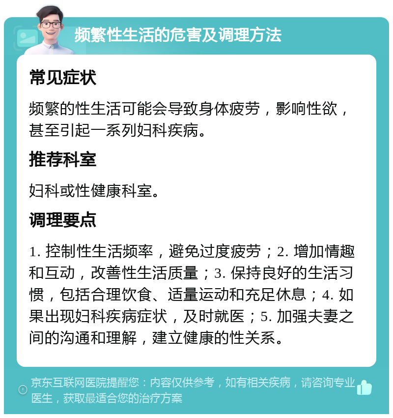 频繁性生活的危害及调理方法 常见症状 频繁的性生活可能会导致身体疲劳，影响性欲，甚至引起一系列妇科疾病。 推荐科室 妇科或性健康科室。 调理要点 1. 控制性生活频率，避免过度疲劳；2. 增加情趣和互动，改善性生活质量；3. 保持良好的生活习惯，包括合理饮食、适量运动和充足休息；4. 如果出现妇科疾病症状，及时就医；5. 加强夫妻之间的沟通和理解，建立健康的性关系。