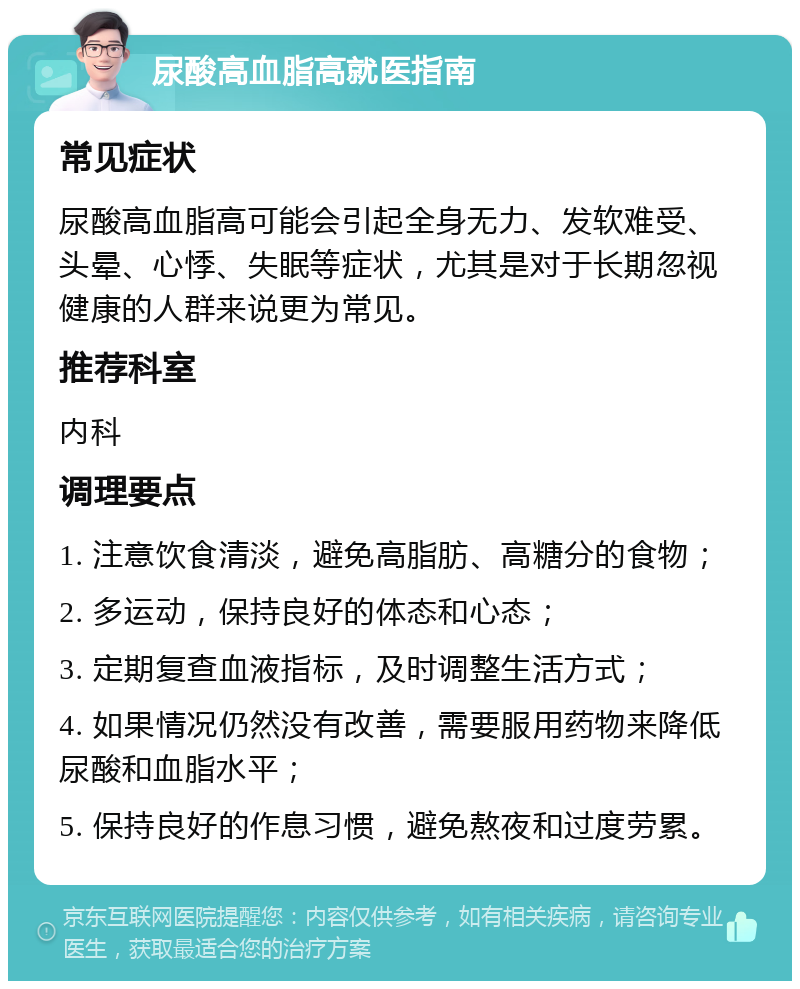 尿酸高血脂高就医指南 常见症状 尿酸高血脂高可能会引起全身无力、发软难受、头晕、心悸、失眠等症状，尤其是对于长期忽视健康的人群来说更为常见。 推荐科室 内科 调理要点 1. 注意饮食清淡，避免高脂肪、高糖分的食物； 2. 多运动，保持良好的体态和心态； 3. 定期复查血液指标，及时调整生活方式； 4. 如果情况仍然没有改善，需要服用药物来降低尿酸和血脂水平； 5. 保持良好的作息习惯，避免熬夜和过度劳累。