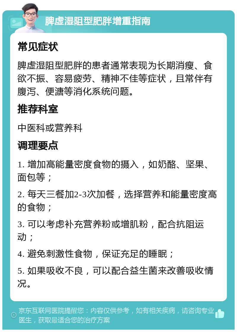 脾虚湿阻型肥胖增重指南 常见症状 脾虚湿阻型肥胖的患者通常表现为长期消瘦、食欲不振、容易疲劳、精神不佳等症状，且常伴有腹泻、便溏等消化系统问题。 推荐科室 中医科或营养科 调理要点 1. 增加高能量密度食物的摄入，如奶酪、坚果、面包等； 2. 每天三餐加2-3次加餐，选择营养和能量密度高的食物； 3. 可以考虑补充营养粉或增肌粉，配合抗阻运动； 4. 避免刺激性食物，保证充足的睡眠； 5. 如果吸收不良，可以配合益生菌来改善吸收情况。