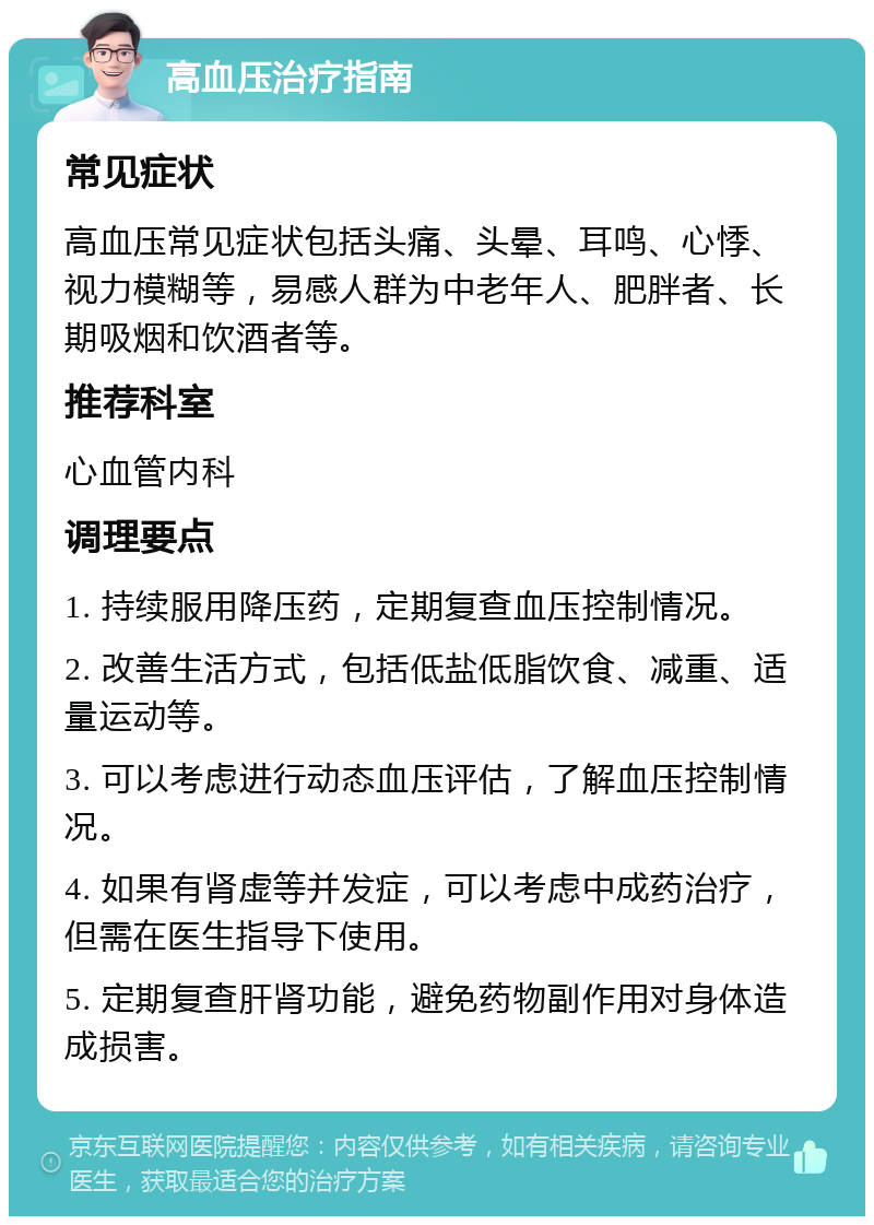 高血压治疗指南 常见症状 高血压常见症状包括头痛、头晕、耳鸣、心悸、视力模糊等，易感人群为中老年人、肥胖者、长期吸烟和饮酒者等。 推荐科室 心血管内科 调理要点 1. 持续服用降压药，定期复查血压控制情况。 2. 改善生活方式，包括低盐低脂饮食、减重、适量运动等。 3. 可以考虑进行动态血压评估，了解血压控制情况。 4. 如果有肾虚等并发症，可以考虑中成药治疗，但需在医生指导下使用。 5. 定期复查肝肾功能，避免药物副作用对身体造成损害。