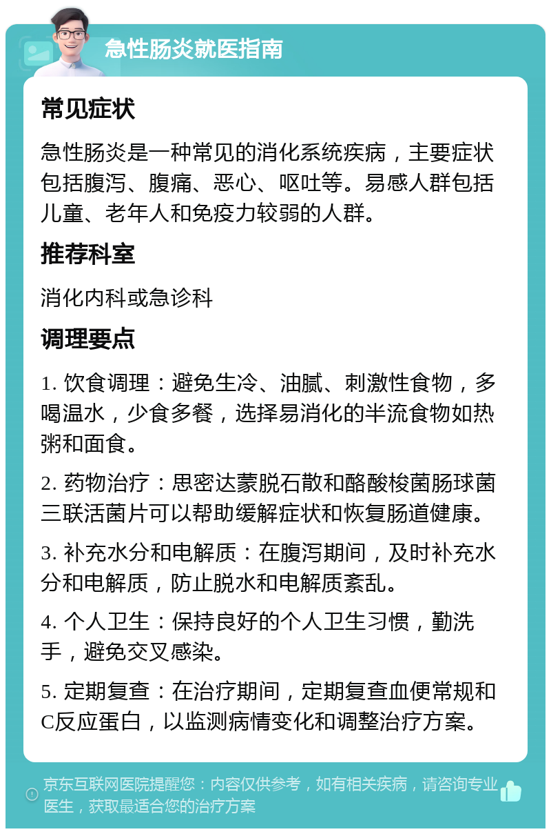 急性肠炎就医指南 常见症状 急性肠炎是一种常见的消化系统疾病，主要症状包括腹泻、腹痛、恶心、呕吐等。易感人群包括儿童、老年人和免疫力较弱的人群。 推荐科室 消化内科或急诊科 调理要点 1. 饮食调理：避免生冷、油腻、刺激性食物，多喝温水，少食多餐，选择易消化的半流食物如热粥和面食。 2. 药物治疗：思密达蒙脱石散和酪酸梭菌肠球菌三联活菌片可以帮助缓解症状和恢复肠道健康。 3. 补充水分和电解质：在腹泻期间，及时补充水分和电解质，防止脱水和电解质紊乱。 4. 个人卫生：保持良好的个人卫生习惯，勤洗手，避免交叉感染。 5. 定期复查：在治疗期间，定期复查血便常规和C反应蛋白，以监测病情变化和调整治疗方案。