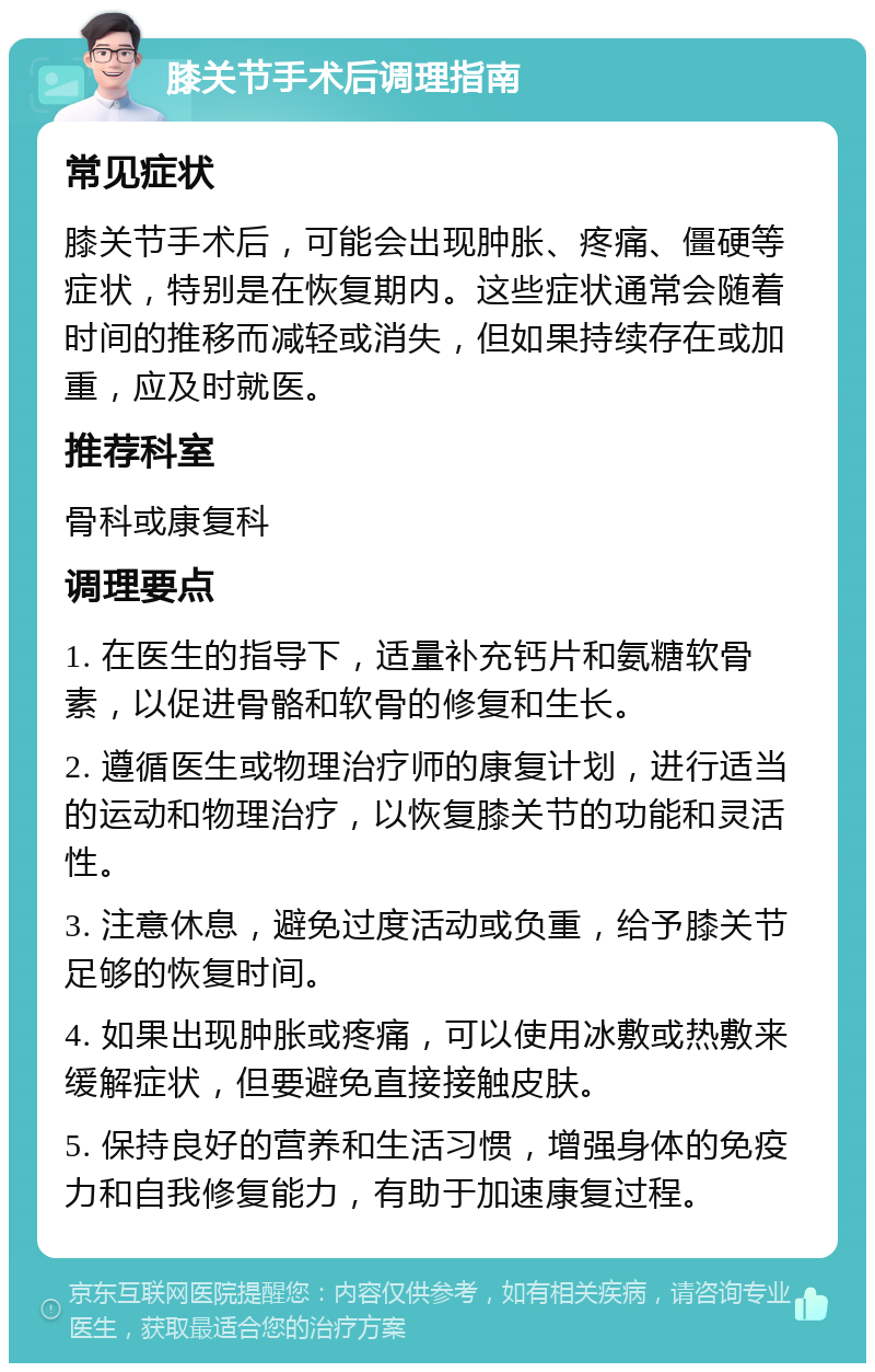 膝关节手术后调理指南 常见症状 膝关节手术后，可能会出现肿胀、疼痛、僵硬等症状，特别是在恢复期内。这些症状通常会随着时间的推移而减轻或消失，但如果持续存在或加重，应及时就医。 推荐科室 骨科或康复科 调理要点 1. 在医生的指导下，适量补充钙片和氨糖软骨素，以促进骨骼和软骨的修复和生长。 2. 遵循医生或物理治疗师的康复计划，进行适当的运动和物理治疗，以恢复膝关节的功能和灵活性。 3. 注意休息，避免过度活动或负重，给予膝关节足够的恢复时间。 4. 如果出现肿胀或疼痛，可以使用冰敷或热敷来缓解症状，但要避免直接接触皮肤。 5. 保持良好的营养和生活习惯，增强身体的免疫力和自我修复能力，有助于加速康复过程。