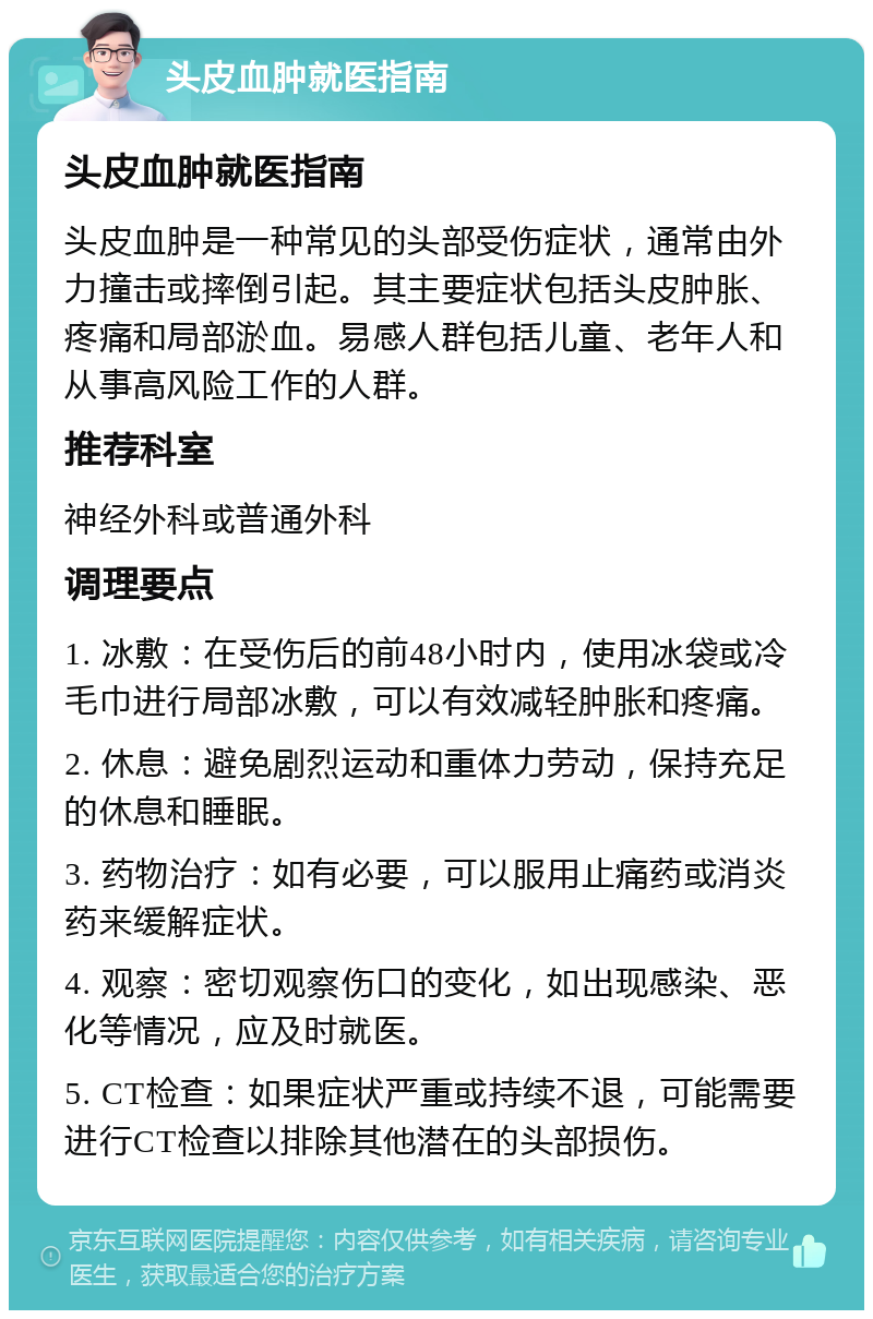 头皮血肿就医指南 头皮血肿就医指南 头皮血肿是一种常见的头部受伤症状，通常由外力撞击或摔倒引起。其主要症状包括头皮肿胀、疼痛和局部淤血。易感人群包括儿童、老年人和从事高风险工作的人群。 推荐科室 神经外科或普通外科 调理要点 1. 冰敷：在受伤后的前48小时内，使用冰袋或冷毛巾进行局部冰敷，可以有效减轻肿胀和疼痛。 2. 休息：避免剧烈运动和重体力劳动，保持充足的休息和睡眠。 3. 药物治疗：如有必要，可以服用止痛药或消炎药来缓解症状。 4. 观察：密切观察伤口的变化，如出现感染、恶化等情况，应及时就医。 5. CT检查：如果症状严重或持续不退，可能需要进行CT检查以排除其他潜在的头部损伤。