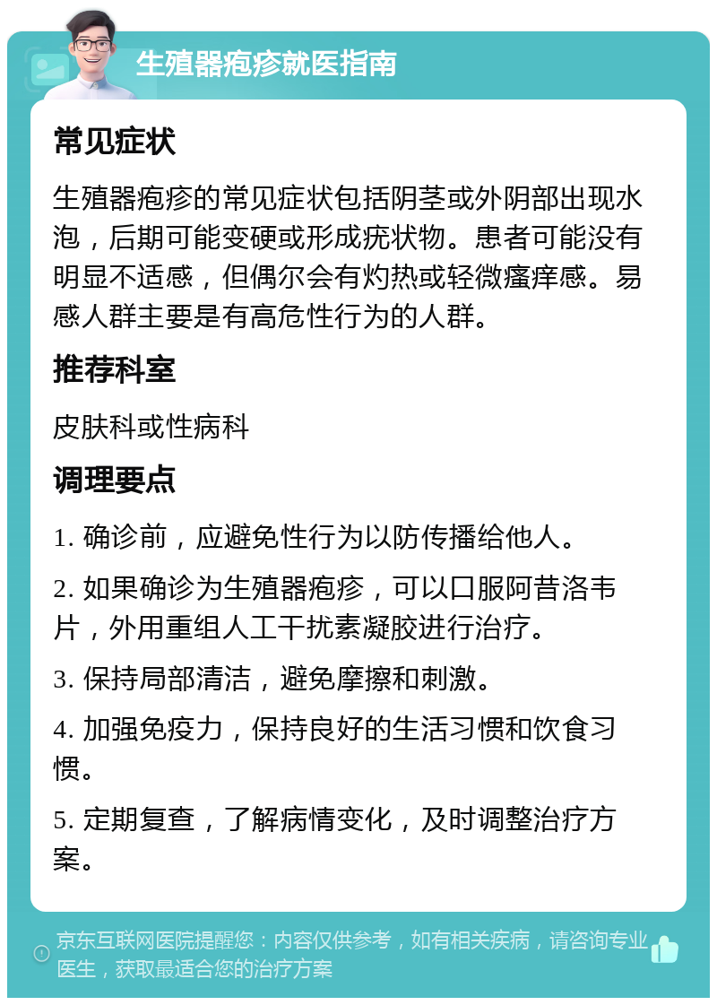 生殖器疱疹就医指南 常见症状 生殖器疱疹的常见症状包括阴茎或外阴部出现水泡，后期可能变硬或形成疣状物。患者可能没有明显不适感，但偶尔会有灼热或轻微瘙痒感。易感人群主要是有高危性行为的人群。 推荐科室 皮肤科或性病科 调理要点 1. 确诊前，应避免性行为以防传播给他人。 2. 如果确诊为生殖器疱疹，可以口服阿昔洛韦片，外用重组人工干扰素凝胶进行治疗。 3. 保持局部清洁，避免摩擦和刺激。 4. 加强免疫力，保持良好的生活习惯和饮食习惯。 5. 定期复查，了解病情变化，及时调整治疗方案。