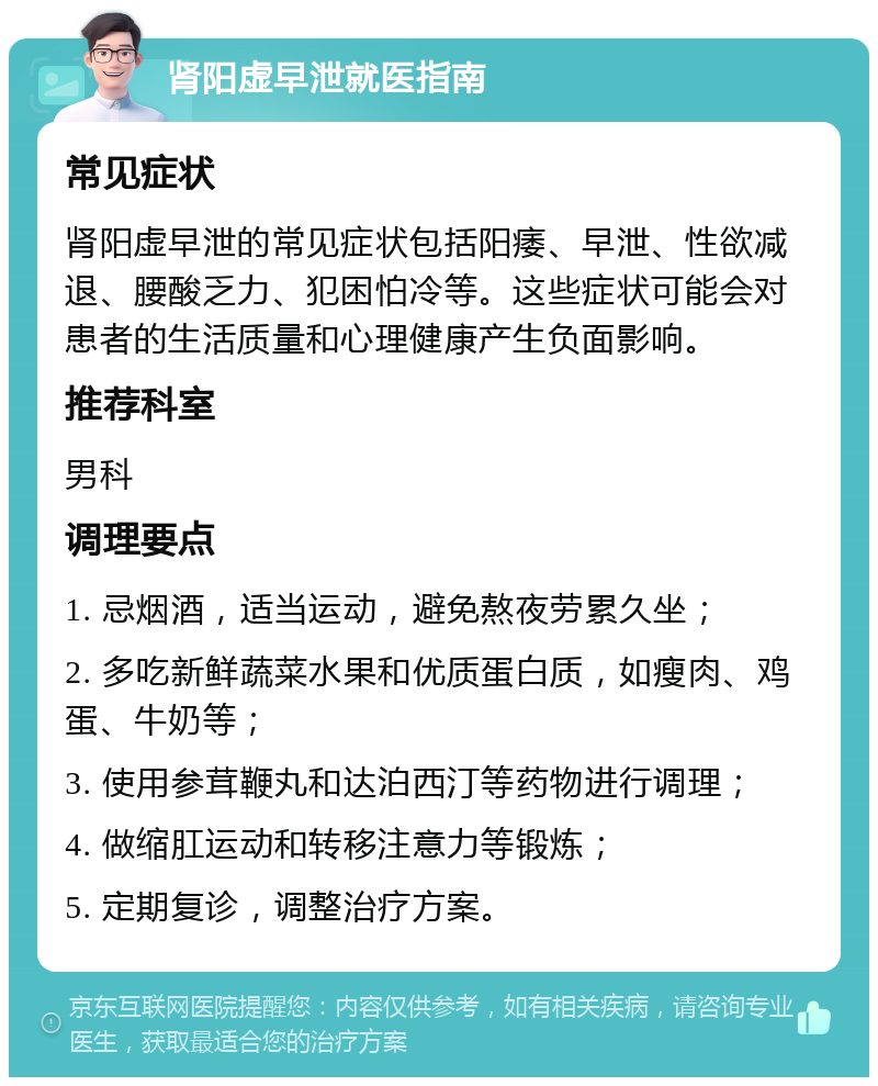 肾阳虚早泄就医指南 常见症状 肾阳虚早泄的常见症状包括阳痿、早泄、性欲减退、腰酸乏力、犯困怕冷等。这些症状可能会对患者的生活质量和心理健康产生负面影响。 推荐科室 男科 调理要点 1. 忌烟酒，适当运动，避免熬夜劳累久坐； 2. 多吃新鲜蔬菜水果和优质蛋白质，如瘦肉、鸡蛋、牛奶等； 3. 使用参茸鞭丸和达泊西汀等药物进行调理； 4. 做缩肛运动和转移注意力等锻炼； 5. 定期复诊，调整治疗方案。