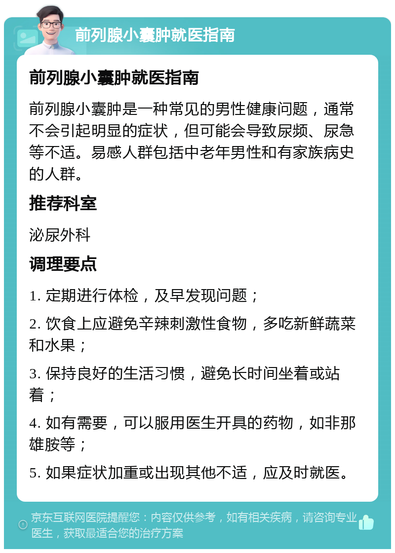 前列腺小囊肿就医指南 前列腺小囊肿就医指南 前列腺小囊肿是一种常见的男性健康问题，通常不会引起明显的症状，但可能会导致尿频、尿急等不适。易感人群包括中老年男性和有家族病史的人群。 推荐科室 泌尿外科 调理要点 1. 定期进行体检，及早发现问题； 2. 饮食上应避免辛辣刺激性食物，多吃新鲜蔬菜和水果； 3. 保持良好的生活习惯，避免长时间坐着或站着； 4. 如有需要，可以服用医生开具的药物，如非那雄胺等； 5. 如果症状加重或出现其他不适，应及时就医。