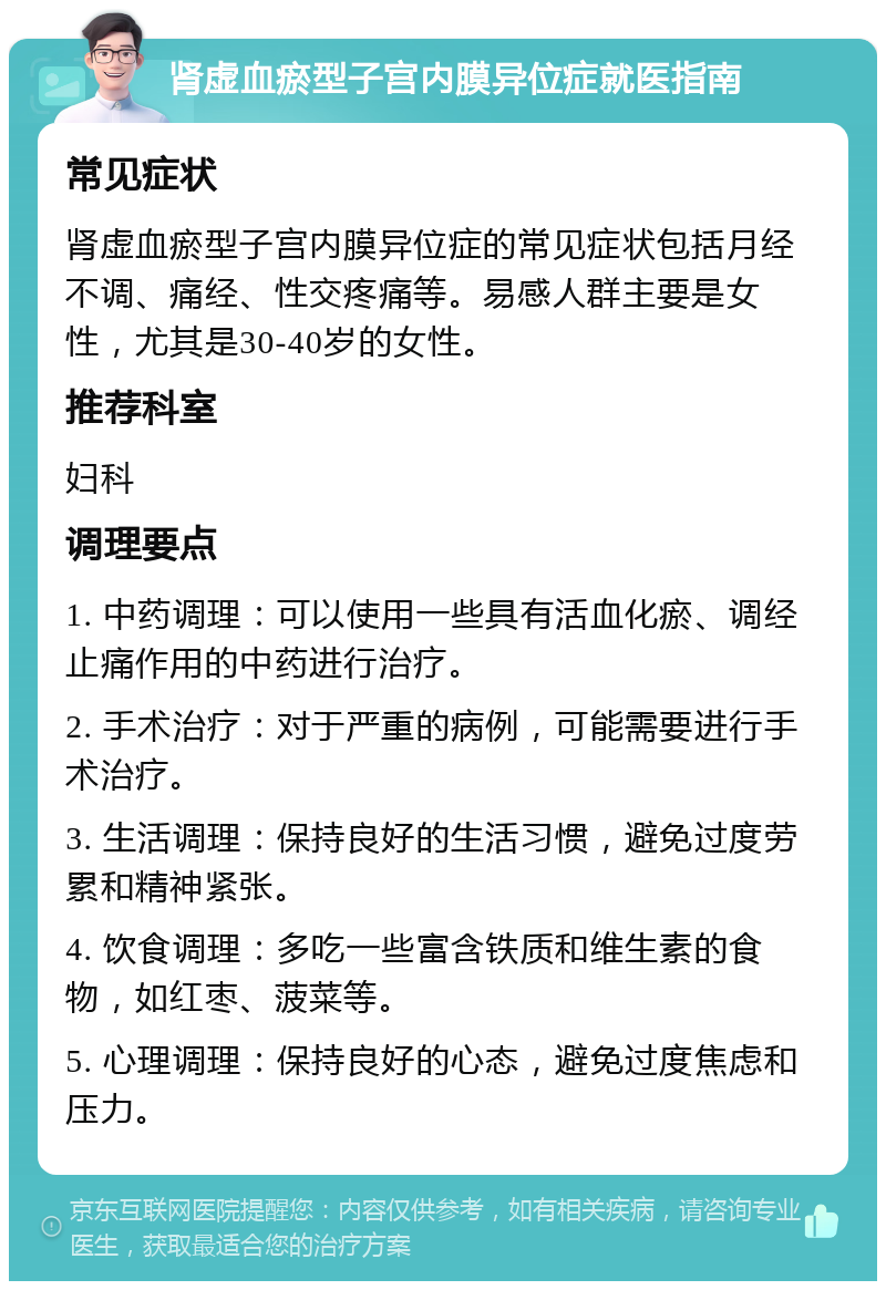 肾虚血瘀型子宫内膜异位症就医指南 常见症状 肾虚血瘀型子宫内膜异位症的常见症状包括月经不调、痛经、性交疼痛等。易感人群主要是女性，尤其是30-40岁的女性。 推荐科室 妇科 调理要点 1. 中药调理：可以使用一些具有活血化瘀、调经止痛作用的中药进行治疗。 2. 手术治疗：对于严重的病例，可能需要进行手术治疗。 3. 生活调理：保持良好的生活习惯，避免过度劳累和精神紧张。 4. 饮食调理：多吃一些富含铁质和维生素的食物，如红枣、菠菜等。 5. 心理调理：保持良好的心态，避免过度焦虑和压力。