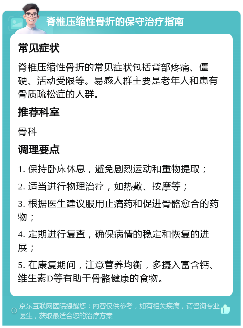 脊椎压缩性骨折的保守治疗指南 常见症状 脊椎压缩性骨折的常见症状包括背部疼痛、僵硬、活动受限等。易感人群主要是老年人和患有骨质疏松症的人群。 推荐科室 骨科 调理要点 1. 保持卧床休息，避免剧烈运动和重物提取； 2. 适当进行物理治疗，如热敷、按摩等； 3. 根据医生建议服用止痛药和促进骨骼愈合的药物； 4. 定期进行复查，确保病情的稳定和恢复的进展； 5. 在康复期间，注意营养均衡，多摄入富含钙、维生素D等有助于骨骼健康的食物。