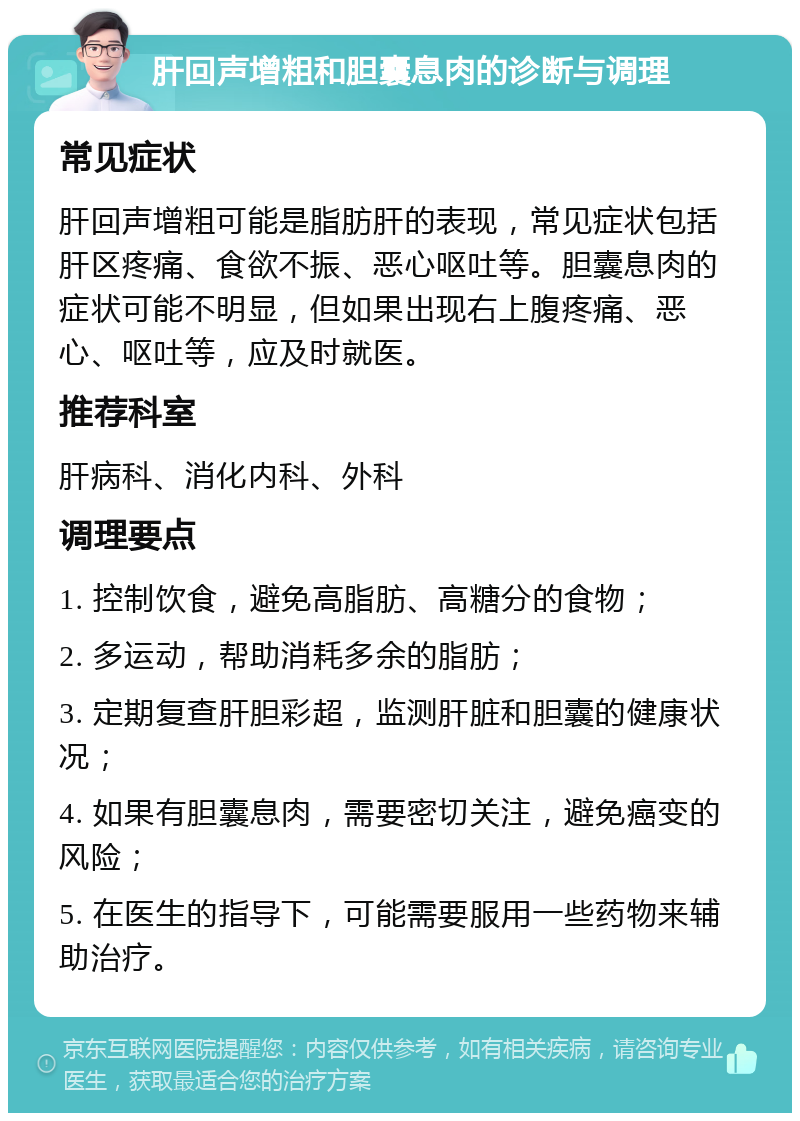 肝回声增粗和胆囊息肉的诊断与调理 常见症状 肝回声增粗可能是脂肪肝的表现，常见症状包括肝区疼痛、食欲不振、恶心呕吐等。胆囊息肉的症状可能不明显，但如果出现右上腹疼痛、恶心、呕吐等，应及时就医。 推荐科室 肝病科、消化内科、外科 调理要点 1. 控制饮食，避免高脂肪、高糖分的食物； 2. 多运动，帮助消耗多余的脂肪； 3. 定期复查肝胆彩超，监测肝脏和胆囊的健康状况； 4. 如果有胆囊息肉，需要密切关注，避免癌变的风险； 5. 在医生的指导下，可能需要服用一些药物来辅助治疗。