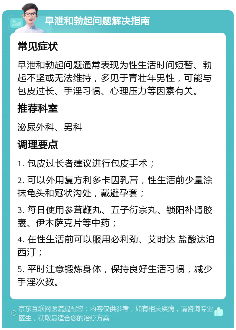 早泄和勃起问题解决指南 常见症状 早泄和勃起问题通常表现为性生活时间短暂、勃起不坚或无法维持，多见于青壮年男性，可能与包皮过长、手淫习惯、心理压力等因素有关。 推荐科室 泌尿外科、男科 调理要点 1. 包皮过长者建议进行包皮手术； 2. 可以外用复方利多卡因乳膏，性生活前少量涂抹龟头和冠状沟处，戴避孕套； 3. 每日使用参茸鞭丸、五子衍宗丸、锁阳补肾胶囊、伊木萨克片等中药； 4. 在性生活前可以服用必利劲、艾时达 盐酸达泊西汀； 5. 平时注意锻炼身体，保持良好生活习惯，减少手淫次数。