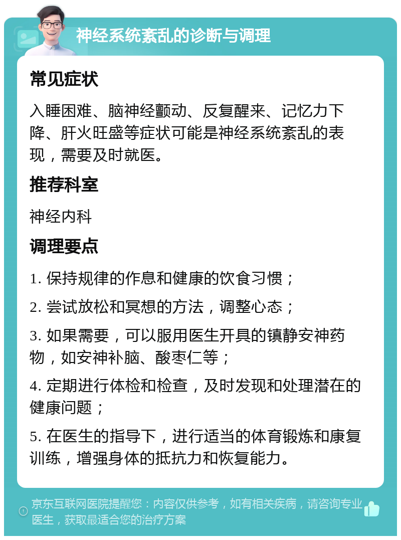 神经系统紊乱的诊断与调理 常见症状 入睡困难、脑神经颤动、反复醒来、记忆力下降、肝火旺盛等症状可能是神经系统紊乱的表现，需要及时就医。 推荐科室 神经内科 调理要点 1. 保持规律的作息和健康的饮食习惯； 2. 尝试放松和冥想的方法，调整心态； 3. 如果需要，可以服用医生开具的镇静安神药物，如安神补脑、酸枣仁等； 4. 定期进行体检和检查，及时发现和处理潜在的健康问题； 5. 在医生的指导下，进行适当的体育锻炼和康复训练，增强身体的抵抗力和恢复能力。