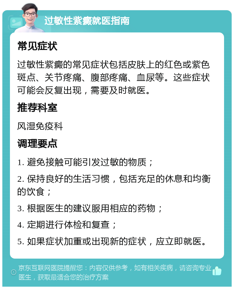 过敏性紫癜就医指南 常见症状 过敏性紫癜的常见症状包括皮肤上的红色或紫色斑点、关节疼痛、腹部疼痛、血尿等。这些症状可能会反复出现，需要及时就医。 推荐科室 风湿免疫科 调理要点 1. 避免接触可能引发过敏的物质； 2. 保持良好的生活习惯，包括充足的休息和均衡的饮食； 3. 根据医生的建议服用相应的药物； 4. 定期进行体检和复查； 5. 如果症状加重或出现新的症状，应立即就医。