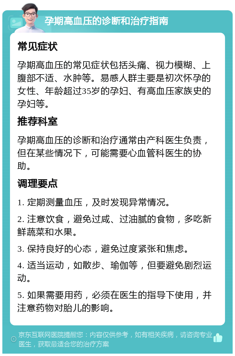 孕期高血压的诊断和治疗指南 常见症状 孕期高血压的常见症状包括头痛、视力模糊、上腹部不适、水肿等。易感人群主要是初次怀孕的女性、年龄超过35岁的孕妇、有高血压家族史的孕妇等。 推荐科室 孕期高血压的诊断和治疗通常由产科医生负责，但在某些情况下，可能需要心血管科医生的协助。 调理要点 1. 定期测量血压，及时发现异常情况。 2. 注意饮食，避免过咸、过油腻的食物，多吃新鲜蔬菜和水果。 3. 保持良好的心态，避免过度紧张和焦虑。 4. 适当运动，如散步、瑜伽等，但要避免剧烈运动。 5. 如果需要用药，必须在医生的指导下使用，并注意药物对胎儿的影响。