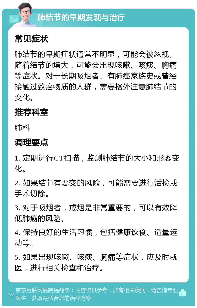 肺结节的早期发现与治疗 常见症状 肺结节的早期症状通常不明显，可能会被忽视。随着结节的增大，可能会出现咳嗽、咳痰、胸痛等症状。对于长期吸烟者、有肺癌家族史或曾经接触过致癌物质的人群，需要格外注意肺结节的变化。 推荐科室 肺科 调理要点 1. 定期进行CT扫描，监测肺结节的大小和形态变化。 2. 如果结节有恶变的风险，可能需要进行活检或手术切除。 3. 对于吸烟者，戒烟是非常重要的，可以有效降低肺癌的风险。 4. 保持良好的生活习惯，包括健康饮食、适量运动等。 5. 如果出现咳嗽、咳痰、胸痛等症状，应及时就医，进行相关检查和治疗。