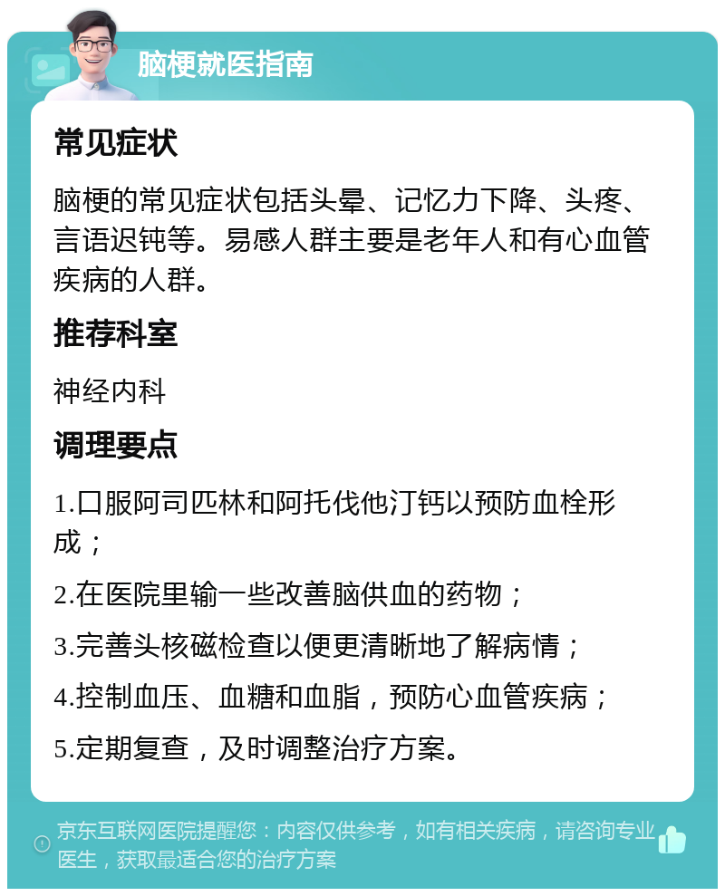 脑梗就医指南 常见症状 脑梗的常见症状包括头晕、记忆力下降、头疼、言语迟钝等。易感人群主要是老年人和有心血管疾病的人群。 推荐科室 神经内科 调理要点 1.口服阿司匹林和阿托伐他汀钙以预防血栓形成； 2.在医院里输一些改善脑供血的药物； 3.完善头核磁检查以便更清晰地了解病情； 4.控制血压、血糖和血脂，预防心血管疾病； 5.定期复查，及时调整治疗方案。